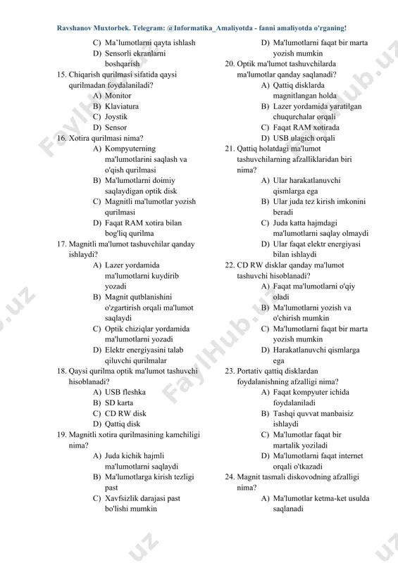 nsorli ekranlarni boshqarish 16. chiqarish qurilmasi sifatida qaysi qurilmadan foydalaniladi? a) monitor b) klaviatura c) joystik d) sensor 17. xotira qurilmasi nima? a) kompyuterning ma'lumotlarini saqlash va o'qish qurilmasi b) ma'lumotlarni doimiy saqlaydigan optik disk c) magnitli ma'lumotlar yozish qurilmasi d) faqat ram xotira bilan bog'liq qurilma 18. magnitli ma'lumot tashuvchilar qanday ishlaydi? a) lazer yordamida ma'lumotlarni kuydirib yozadi b) magnit qutblanishini o'zgartirish orqali ma'lumot saqlaydi c) optik chiziqlar yordamida ma'lumotlarni yozadi d) elektr energiyasini talab qiluvchi qurilmalar 19. qaysi qurilma optik ma'lumot tashuvchi hisoblanadi? a) usb fleshka b) sd karta c) cd rw disk d) qattiq disk 20. magnitli xotira qurilmasining kamchiligi nima? a) juda kichik hajmli ma'lumotlarni saqlaydi b) ma'lumotlarga kirish tezligi past c) xavfsizlik darajasi past bo'lishi mumkin d) ma'lumotlarni faqat bir marta yozish mumkin 21. optik ma'lumot tashuvchilarda ma'lumotlar qanday saqlanadi? a) qattiq disklarda magnitlangan holda b) lazer yordamida yaratilgan chuqurchalar orqali c) faqat ram xotirada …