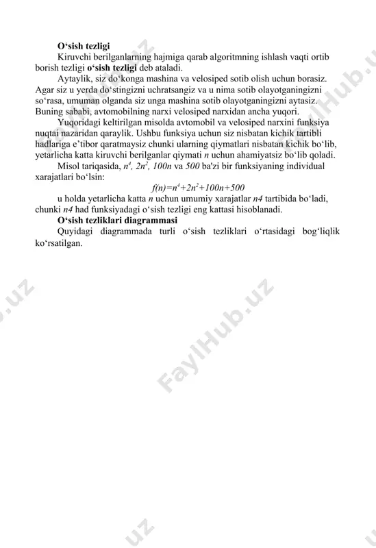 asalaning kiruvchi berilganlari hajmi - n (ya'ni f (n)) funksiyasi sifatida aniqlangan va turli bajarilish usullariga mos keladigan ushbu turli funksiyalarni taqqoslash kerak bo‘ladi. bunday taqqoslash usuli mashina vaqtiga, dasturlash uslubiga va boshqa parametrlarga bogʻliq emas. o‘sish tezligi kiruvchi berilganlarning hajmiga qarab algoritmning ishlash vaqti ortib borish tezligi o‘sish tezligi deb ataladi. aytaylik, siz do‘konga mashina va velosiped sotib olish uchun borasiz. agar siz u yerda do‘stingizni uchratsangiz va u nima sotib olayotganingizni so‘rasa, umuman olganda siz unga mashina sotib olayotganingizni aytasiz. buning sababi, avtomobilning narxi velosiped narxidan ancha yuqori. yuqoridagi keltirilgan misolda avtomobil va velosiped narxini funksiya nuqtai nazaridan qaraylik. ushbu funksiya uchun siz nisbatan kichik tartibli hadlariga e’tibor qaratmaysiz chunki ularning qiymatlari nisbatan kichik bo‘lib, yetarlicha katta kiruvchi berilganlar qiymati n uchun ahamiyatsiz bo‘lib qoladi. misol tariqasida, n4, 2n2, 100n va 500 ba'zi bir funksiyaning individual xarajatlari bo‘lsin: f(n)=n4+2n2+100n+500 u holda yetarlicha katta n uchun umumiy xarajatlar n4 …