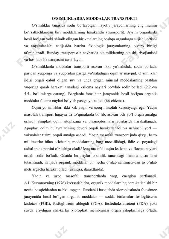 ir necha bosqichlardan tashkil topgan. dastlabki bosqichda xloroplastlarda fotosintez jarayonida hosil bo‘lgan organik moddalar — sodda birikmalar fosfoglitserin kislotasi (fgk), fosfoglitserin aldegidi (fga), fosfodioksiatsetoni (fda) yoki suvda eriydigan sha-karlar xloroplast membranasi orqali sitoplazmaga o‘tadi. sodda orga​nik birikmalarning xloroplastlardan sitoplazmaga o‘tishi hujayra ichidagi yo‘l bo‘lib, yaqin masofali harakatdir (67-chizma). ikkinchi bosqichda sitoplazmaga o‘tgan sodda uglevodlardan fruktoza-difosfat va fruktozafosfat-glyukoza-fosfat hosil bo‘ladi. bu moddalarning bir qismi hujay​ra metabolizmi ( nafas olish va boshqa jarayonlar) uchun sarflanadi. qolgan asosiy qismi suvda yaxshi eriydigan glyukozagacha o‘zgaradi va yonma-yon joylashgan hujayra-larga simplast, apoplast oqimlar orqali o‘tadi. bu oqimlar oraliqhujayralargacha yetib boradi. oraliqhujayralar mezofill hujayralari bilan elaksimon hujayralar o‘rtasida joylashgan. uchinchi bosqichda oraliqhujayralar organik moddalarni qabul qilib, ularni floema naylariga o‘tkazadi. bu jarayonda oraliq hujayralar nasos funksiyasini bajaradi va atf molekulasining) pergiyasi sarflanadi. yakuniy bosqichda (to‘rtinchi bosqich) floema elementlariga o‘tgan organik moddalar uzoq masofali transport vositasida o‘simlikning hamma tirik to‘qimalari va organlariga yo‘naladi. laksimon naylarning atrofida joylashgan, …