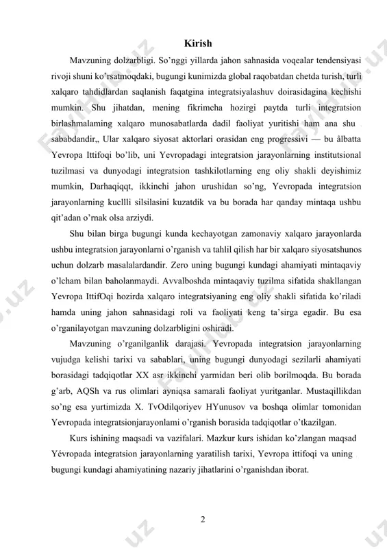 itganlar. mustaqillikdan so’ng esa yurtimizda x. tvodilqoriyev hyunusov va boshqa olimlar tomonidan yevropada integratsionjarayonlami o’rganish borasida tadqiqotlar o’tkazilgan. kurs ishining maqsadi va vazifalari. mazkur kurs ishidan ko’zlangan maqsad yévropada integratsion jarayonlarning yaratilish tarixi, yevropa ittifoqi va uning bugungi kundagi ahamiyatining nazariy jihatlarini o’rganishdan iborat. yuqorida ko’rsatilgan maqsaddan kelib chiqqan holda quyidagi vazifalar belgilab olindi: · yevropada integratsion jarayonlarning vujudga kelishining tarixiy shart-sharoitlari va sabablarini tahlil qilish; · yevropada integratsion jarayonlarning otziga xos xususiyatlari va uning bugungi kundagi ahamiyatini tahlil qilish; · xalqaro huquqshunos olimlarning asarlari va yevropa ittifoqining amaliy faoliyati yordamida ushbu tashkilotning tuzilishi, organlar tizimi va vakolatlarini o’rganib chiqish; jahon hamjamiyatida yevropa ittifoqi va o’zbekiston munosabatlarini o’rganish, kurs ishining obyekti. kurs ishining obyeti sifatida yevropada integratsiya jarayoni shakllanish tarixi, uning o’ziga xos xususiyatlari va bugungi kundagi ahamiyatini o’rganish mavzusi tanlab olindi. kurs ishining predmeti. yevropada integratsion jarayonlar yaratilish tarixi, uning institutsional ko’rinishi — yevropa ittifoqining bugungi kundagi ahamiyati va …