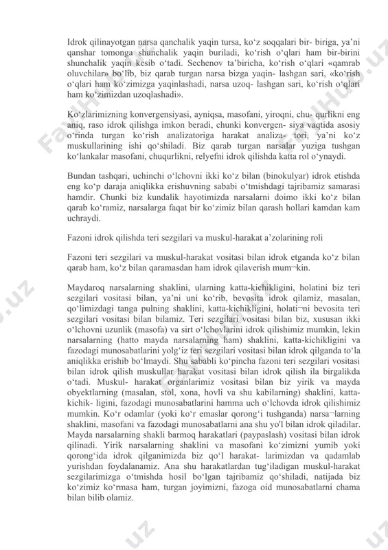 to‘la aniqlikka erishib bo‘lmaydi. odatda biz narsalarni fazo munosa- batlari shakllari va katta- kichikligi bilan birlikda idrok qilganimizda ikkala ko‘zimiz bilan, ya’ni binokulyar idrok qilamiz. uzoqdalik, chuqurlikni binokulyar idrok qilishda ko‘zning konver- gensiyasi, ayniqsa, katta ahamiyatga ega. konvergensiya ma’lum bir narsaga qaraganda, ikkala ko‘z soqqasi- ning qanshar tomon baravar burilishidir. ikkala ko‘z soqqasi ana shun¬day burilganida ko‘rish o‘qlari biz qarab turgan narsaning o‘zida bir- birini kesib o‘tadi. idrok qilinayotgan narsa qanchalik yaqin tursa, ko‘z soqqalari bir- biriga, ya’ni qanshar tomonga shunchalik yaqin buriladi, ko‘rish o‘qlari ham bir-birini shunchalik yaqin kesib o‘tadi. sechenov ta’biricha, ko‘rish o‘qlari «qamrab oluvchilar» bo‘lib, biz qarab turgan narsa bizga yaqin- lashgan sari, «ko‘rish o‘qlari ham ko‘zimizga yaqinlashadi, narsa uzoq- lashgan sari, ko‘rish o‘qlari ham ko‘zimizdan uzoqlashadi». ko‘zlarimizning konvergensiyasi, ayniqsa, masofani, yiroqni, chu- qurlikni eng aniq, raso idrok qilishga imkon beradi, chunki konvergen- siya vaqtida asosiy o‘rinda turgan ko‘rish analizatoriga harakat analiza- tori, ya’ni ko‘z muskullarining ishi …