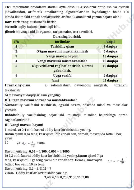 o‘m ortiq to‘ladi. po‘lat va yo‘ldosh har bir xarid uchun necha so‘mdan to‘lashgan? yechim: 9-5=4 4000/4=1000 9*1000=9000 5*1000=5000 javob: po’lat 9000 so’m yo’ldosh esa 5000 so’m to’lagan. misolni o’quvchilar mustaqil bajaradilar. ular ishini kuzatish va baholash. iv yangi mavzuni mustahkamlash o’quvchilar yozuvini nazorat qilish. 4 - masala shartini tushuntirish. 4-misol. yechim: 80sm=8dm 8dm-3dm=5dm javob:5 dm hamma shakllar bir so’z bilan qanday nomlanadi. v baholash. dars yakunida umumiy ballar e’lon qilinadi va faol, bilimdon o’quvchilar rag’batlantiriladi. vi uyga vazifa. 5-6 – misol va masala. 5-misol. oddiy kasrlar ko‘rinishida yozing: 4,46; 7,36; 0,06; 3,08; 10,48; 14,36. 6-misol. zavodda reja bo‘yicha 21 ish kunida jami 94 500 ta detal tayyorlanishi kerak edi. lekin detallar muddatidan oldin 15 ish kunida tayyorlandi. zavodda har kuni rejadagidan nechta ortiq detal tayyorlangan? yechim. 94500/21=4500 94500/15=6300 6300-4500=1800 javob:1800 ta detal ko’p tayyorlangan. o`ibdo`:_________ __________________ sana:____________202_-yil matematika 4-sinf № 3 mavzu: o‘nli kasrlarni taqqoslash maqsad: o’quvchilarga dts talablari asosida …