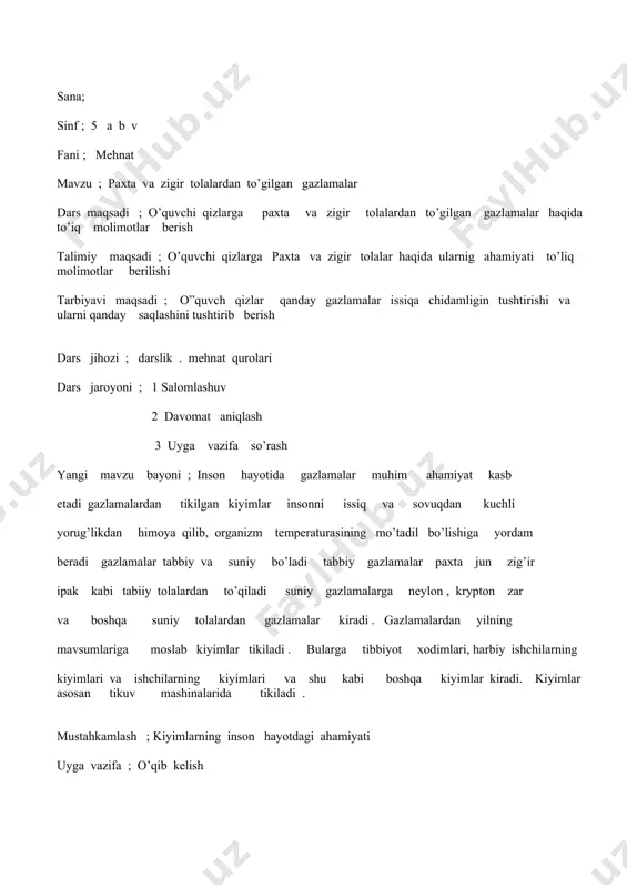 iyot xodimlari, harbiy ishchilarning kiyimlari va ishchilarning kiyimlari va shu kabi boshqa kiyimlar kiradi. kiyimlar asosan tikuv mashinalarida tikiladi . mustahkamlash ; kiyimlarning inson hayotdagi ahamiyati uyga vazifa ; o’qib kelish sana ; sinf ; 5 a b v fani mehnat mavzu ; ip va zigir tola gazlamalarning xossalarini aniqlash dars maqsadi ; o’quvchi qizlariga ip va zig’ir tola gazlamalarining xossalarini aniqlash va ular haqida to’iq malumotlar berish talimiy maqsadi ; o’quvchi qizlarga gazlamalar tashqi ko’rinishi bo’yicha turli xususiyatlarga malumotlar berish tarbiyaviy maqsadi ; iplar har bir yo’nalishda o’rin almashadi bunday to’qishda gazlamaning o’ng va teskarisi bir xil bo’ladi dars jihozi ; darslik , mehnat qurolari dars jaroyoni ; 1 salomlashuv 2 davomat aniqlash 3 uyga vazifa so’rash yangi mavzu bayoni ; asbob va moslamalar ; chit va zig’ir tola gazlamalaridan namunalar , nima , ish qutichasi , daftari isning borishi gazlamalarning xossalarini aniqlab bir- biriga solishtirib , jadvalga yozish …