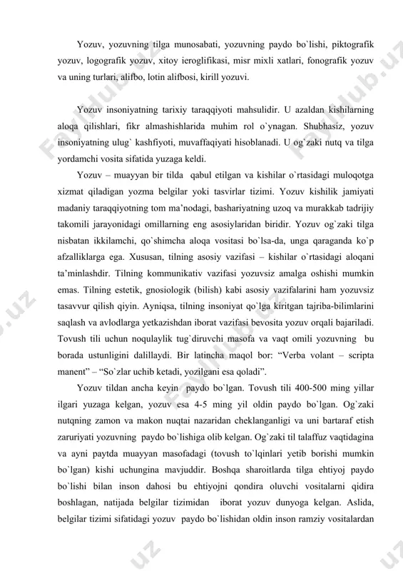 ri yetib borishi mumkin bo`lgan) kishi uchungina mavjuddir. boshqa sharoitlarda tilga ehtiyoj paydo bo`lishi bilan inson dahosi bu ehtiyojni qondira oluvchi vositalarni qidira boshlagan, natijada belgilar tizimidan iborat yozuv dunyoga kelgan. aslida, belgilar tizimi sifatidagi yozuv paydo bo`lishidan oldin inson ramziy vositalardan keng foydalangan. masalan, slavyan qabilalarida non-tuz – do`stlik ramzi, trubka-tinchlik, atirgul-sevgi ramzi va h.k. belgilar “buyumli yozuv” xarakteriga ega edi. fanda turli xil yozuv ko`rinishlari aniqlangan va yozuvning tadrijiy tarixi isbotlangandir. piktografik (lat. pictus - chizmoq), rasmli yozuv dastlabki yozuv turidir. piktografik yozuv ibtidoiy tasviriy san’at namunasi bo`lib, toshlarga, suyaklarga, g`or devorlariga o`yib ishlangan. piktografiyada hayotiy vaziyatlar (ov, sayohat), narsalar (qayiq, uy, oy, quyosh, yer), mavjudotlar (inson, sigir, qo`y) kabilar aks ettirilgan edi. yozuvning rasm bilan aloqador hodisa ekanligini turkiy tillardagi bitik (yozuv) so`zi tarkibidagi biti-xitoycha bi: mo`yqalam bilan aloqadorligi, shuningdek, slavyan tillaridagi писать (jivopis) fe’lining o`zagi lаt. “pingere” – rasm solmoq tushunchasi bilan bog`liqligi, gotcha melian (yozmoq) …
