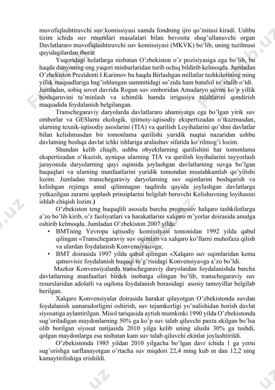 vga bo’lgan huquqlari va ularning manfaatlarini yuridik tomondan mustahkamlab qo’yilishi lozim. jumladan transchegaraviy daryolarning suv oqimlarini boshqarish va kelishgan rejimga amal qilinmagan taqdirda quyida joylashgan davlatlarga yetkazilgan zararni qoplash prinsiplarini belgilab beruvchi kelishuvning loyihasini ishlab chiqish lozim.) o’zbekiston teng huquqlili asosida barcha progressiv halqaro tashkilotlarga a’zo bo’lib kirib, o’z faoliyatlari va harakatlarini xalqaro m’yorlar doirasida amalga oshirib kelmoqda. jumladan o’zbekiston 2007 yilda: · bmtning yevropa iqtisodiy komissiyasi tomonidan 1992 yilda qabul qilingan «transchegaraviy suv oqimlari va xalqaro ko’llarni muhofaza qilish va ulardan foydalanish konvensiyasi»ga; · bmt doirasida 1997 yilda qabul qilingan «xalqaro suv oqimlaridan kema qatnovisiz foydalanish huquqi to’g’risidagi konvensiya»ga a’zo bo’ldi. mazkur konvensiyalarda transchegaraviy daryolardan foydalanishda barcha davlatlarning manfaatlari birdek inobatga olingan bo’lib, transchegaraviy suv resurslaridan adolatli va oqilona foydalanish borasidagi asosiy tamoyillar belgilab berilgan. xalqaro konvensiyalar doirasida harakat qilayotgan o’zbekistonda suvdan foydalanish samaradorligini oshirish, suv tejamkorligi yo’nalishidan borish davlat siyosatiga aylantirilgan. misol tariqasida aytish mumkinki 1990 yilda o’zbekistonda …