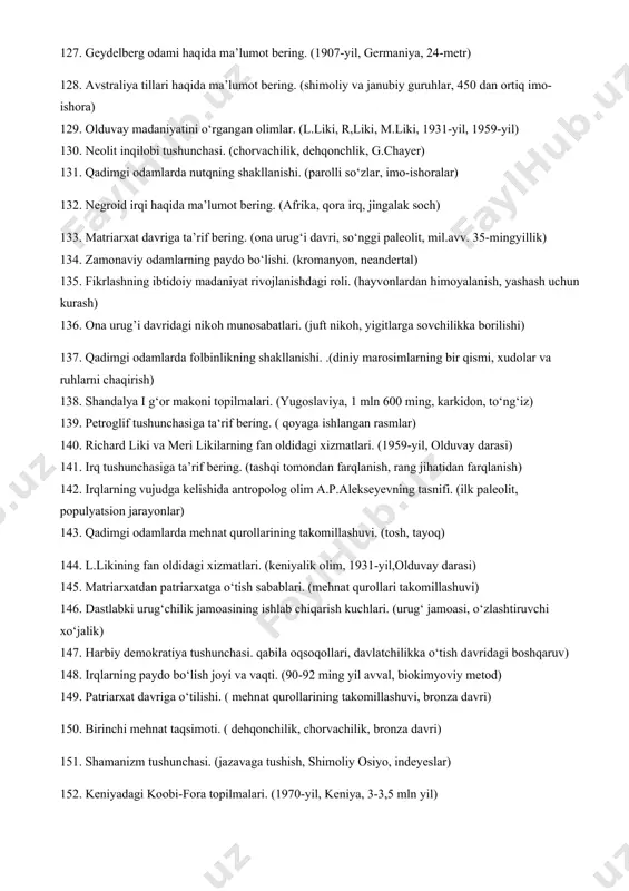 aqida ma’lumot bering.(ishbilarmon odam, sharqiy afrika) 94. irqiy sxemalash masalasida y.chekanovskiyning xizmatlari. (belgi xususiyati, belgilar to‘plami) 95. qadimgi insonlarda aql-idrokning shakllanishi. ( atrof-muhitni tushunishga intilish, yashash uchun kurash) 96. irqlarning shakllanishida iqlimning roli. (issiq iqlim, sovuq iqlim, shamollar, namgarchlik) 97. til oilalarining shakllanishi. (hund-yevropa, oltoy, turkiy tillar) 98. sinantrop odami haqida ma’lumot bering. (xitoy odam, ilk paleolit) 99. akademik i.y.abduraxmonovning tadqiqotlari. ( 2004-2007-yillar, 100 kishi dnk) 100. qadimgi odamlarning mo‘tadil iqlimli o‘rmon hududi. (xitoy, chili, tasmaniya) 101. irqlarning shakllanishida irsiyatning roli. ( genning o‘xshashligi, qonning tortishi) 102. pitekantrop odam haqida ma’lumot bering.(indoneziya, ilk paleolit) 103. madaniyat tushunchasiga ta’rif bering. (arabcha, shahar) 104. qadimgi odamlarning savanna yashash hududi. (sudan, tanzaniya, avstraliya) 105. qadimgi odamlar migratsiyasining “shimoliy va janubiy” yo‘nalishlari. (homo erectus, homo ergaster) 106. dinning ibtidoiy shakllari haqida ma’lumot bering. (fetishizm, totemizm, animism) 107. o‘zbekistondagi qoyatosh suratlari haqida ma’lumot bering. (sarmishsoy, zarautsoy) 108. ilk urug‘ jamoasi haqida ma’lumot bering. (qarindoshlar jamoasi, …