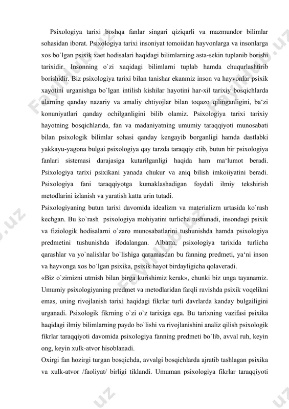 ning predmet va metodlaridan farqli ravishda psixik voqelikni emas, uning rivojlanish tarixi haqidagi fikrlar turli davrlarda kanday bulgailigini urganadi. psixologik fikrning o`zi o`z tarixiga ega. bu tarixning vazifasi psixika haqidagi ilmiy bilimlarning paydo bo`lishi va rivojlanishini analiz qilish psixologik fikrlar taraqqiyoti davomida psixologiya fanning predmeti bo`lib, avval ruh, keyin ong, keyin xulk-atvor hisoblanadi. oxirgi fan hozirgi turgan bosqichda, avvalgi bosqichlarda ajratib tashlagan psixika va xulk-atvor /faoliyat/ birligi tiklandi. umuman psixologiya fikrlar taraqqiyoti hech qachon bir tekisda kechmagan. ba‘zi davrlarda u zigzaklar bilan harakterlangan bo`lsa, ba‘zida ortga qaytgan yoki bir joyda turib qolgan. har bir bosqich o`z yutuq va kamchiliklariga ega bo`lgan. ebengao`z aytganidek «psixologiya o`zoq utmishga va qisqa tarixga ega». psixologiyaga oid bilimlarni rivojlanishini har xil davrlashtirish mumkin. davrlashtirish ishiga xronologii jihatdan yondoshilsa, xvii asr psixologiyasiga xududiy territorial jihatdan yondoshilsa, meksika psixologiyasining tarixi, amerika psixologiyasining tarixi kabilarga ajratish mumkin. demaq har qanday davrlashtirish nisbiydir. shuni hisobga olib quyidagi davrlashtirish sxemasini …
