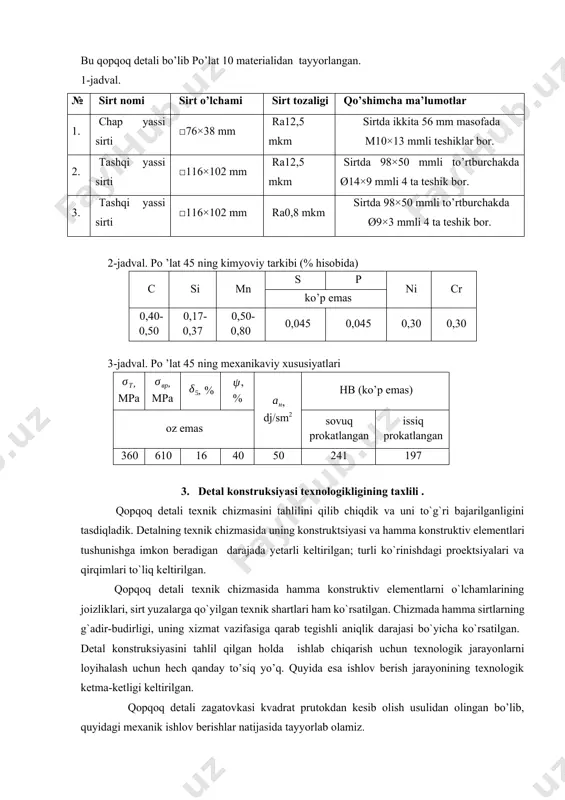 s 0,40-0,50 0,17-0,37 0,50-0,80 0,045 0,045 0,30 0,30 3-jadval. po ’lat 45 ning mexanikaviy xususiyatlari , mpa , mpa , % , % , dj/sm2 hb (ko’p emas) oz emas sovuq prokatlangan issiq prokatlangan 360 610 16 40 50 241 197 3. detal konstruksiyasi texnologikligining taxlili . qopqoq detali texnik chizmasini tahlilini qilib chiqdik va uni to`g`ri bajarilganligini tasdiqladik. detalning texnik chizmasida uning konstruktsiyasi va hamma konstruktiv elementlari tushunishga imkon beradigan darajada yetarli keltirilgan; turli ko`rinishdagi proektsiyalari va qirqimlari to`liq keltirilgan. qopqoq detali texnik chizmasida hamma konstruktiv elementlarni o`lchamlarining joizliklari, sirt yuzalarga qo`yilgan texnik shartlari ham ko`rsatilgan. chizmada hamma sirtlarning g`adir-budirligi, uning xizmat vazifasiga qarab tegishli aniqlik darajasi bo`yicha ko`rsatilgan. detal konstruksiyasini tahlil qilgan holda ishlab chiqarish uchun texnologik jarayonlarni loyihalash uchun hech qanday to’siq yo’q. quyida esa ishlov berish jarayonining texnologik ketma-ketligi keltirilgan. qopqoq detali zagatovkasi kvadrat prutokdan kesib olish usulidan olingan bo’lib, quyidagi mexanik ishlov berishlar natijasida tayyorlab …
