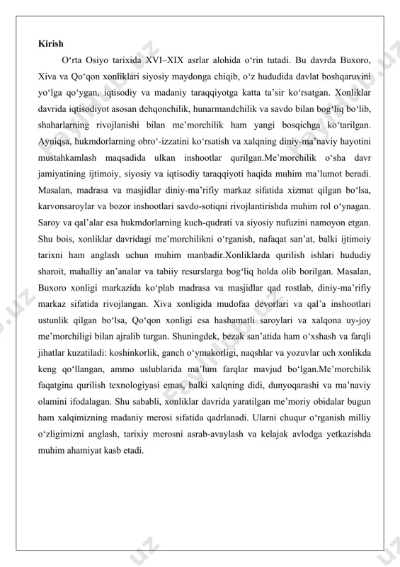 ma’naviy olamini ifodalagan. shu sababli, xonliklar davrida yaratilgan me’moriy obidalar bugun ham xalqimizning madaniy merosi sifatida qadrlanadi. ularni chuqur oʻrganish milliy oʻzligimizni anglash, tarixiy merosni asrab-avaylash va kelajak avlodga yetkazishda muhim ahamiyat kasb etadi. xonliklar davrida me’morchilik taraqqiyotiga umumiy nazar o‘zbekiston hududida xonliklar davri (xvi-xix asrlar) o‘ziga xos me’moriy rivojlanish davri sifatida tarixda muhim o‘rin tutadi. bu davrda buxoro, xiva va qo‘qon xonliklari o‘zlarining iqtisodiy, siyosiy va madaniy imkoniyatlaridan kelib chiqib, o‘ziga xos me’moriy yodgorliklarni yaratdilar. ushbu davrda islomiy me’morchilik an’analarining mustahkamlanishi, mahalliy san’at va hunarmandchilikning rivojlanishi, shuningdek, sharqona estetika bilan funksionallikning uyg‘unlashuvi me’moriy ijodning asosiy xususiyatlari bo‘ldi. buxoro, xiva va qo‘qon xonliklarining me’moriy merosi nafaqat o‘sha davrning ijtimoiy-siyosiy va diniy hayotini aks ettiradi, balki o‘zbek xalqining boy madaniyati va estetik qadriyatlarini ham namoyon etadi. buxoro, xiva va qo‘qon xonliklarining me’moriy merosi buxoro xonligi o‘z davrida markaziy osiyoning eng muhim madaniy va diniy markazlaridan biri sifatida tanilgan. bu davrda buxoro …