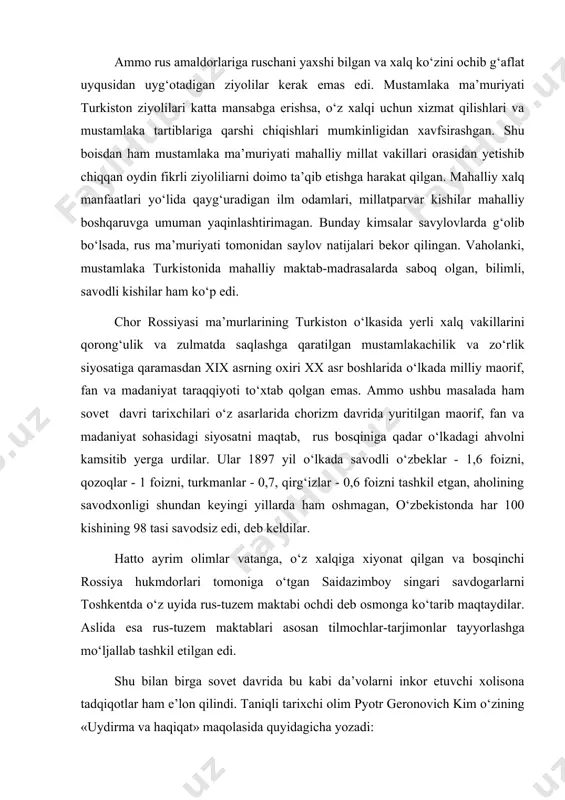 gan va bosqinchi rossiya hukmdorlari tomoniga o‘tgan saidazimboy singari savdogarlarni toshkentda o‘z uyida rus-tuzem maktabi ochdi deb osmonga ko‘tarib maqtaydilar. aslida esa rus-tuzem maktablari asosan tilmochlar-tarjimonlar tayyorlashga mo‘ljallab tashkil etilgan edi. shu bilan birga sovet davrida bu kabi da’volarni inkor etuvchi xolisona tadqiqotlar ham e’lon qilindi. taniqli tarixchi olim pyotr geronovich kim o‘zining «uydirma va haqiqat» maqolasida quyidagicha yozadi: xo‘sh, savodsiz xalq butun dunyo xalqlarining fahru iftixoriga aylangan samarqand, buxoro, xorazm, toshkent va xivadagi go‘ri amir, shohizinda, bibixonim kabi koshonalarni va boshqa ko‘plab asori-atiqalarni qanday qilib bunyod etgan ekan? savodsiz xalq qay yo‘l bilan jahonga ibn sino, al-xorazmiy, beruniy kabi olamga mashhur allomalarni yetkazib berdi ekan? savodsiz xalq navoiy, ulug‘bek, forobiy, jomiy va boshqa ko‘plab shoiru fozillari bilan olamga dong taratgannining siri nimada? furqat, muqimiy, a.avloniy, m.behbudiy kabi minglab ma’rifatparvarlari bo‘lgan xalqning savodsizligiga ishonish mumkinmi? p.g.kim yuqoridagi kabi mantiqsiz va kurakda turmaydigan da’volarni inkor etib bo‘lmaydigan dalillar bilan o‘z maqolasida …