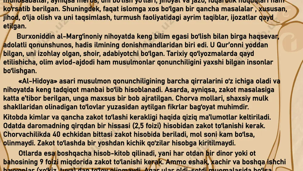 hicha , olim avlod-ajdodi ham musulmonlar qonunchiligini yaxshi bilgan insonlar bo‘lishgan . « al- hidoya » asari musulmon qonunchiligining barcha qirralarini o‘z ichiga oladi va nihoyatda keng tadqiqot manbai bo‘lib hisoblanadi . asarda , ayniqsa , zakot masalasiga katta e ’ tibor berilgan , unga maxsus bir bob ajratilgan . chorva mollari , shaxsiy mulk shakllaridan olinadigan to‘lovlar yuzasidan aytilgan fikrlar bag‘oyat muhimdir . kitobda kimlar va qancha zakot to‘lashi kerakligi haqida qiziq ma’lumotlar keltiriladi . odatda daromadning qirqdan bir hissasi (2,5 foizi ) hisobidan zakot to‘lanishi kerak . chorvachilikda 40 echkidan bittasi zakot hisobida beriladi , mol soni kam bo‘lsa , olinmaydi . zakot to‘lashda bir yoshdan kichik qo‘zilar hisobga kiritilmaydi . otlarda esa boshqacha hisob-kitob qilinadi , yani har otdan bir dinor yoki ot bahosining 9 foizi miqdorida zakot to‘lanishi kerak . ammo eshak , xachir va boshqa ishchi hayvonlar ( xo‘kiz , tuya ) dan to‘lov olinmaydi …