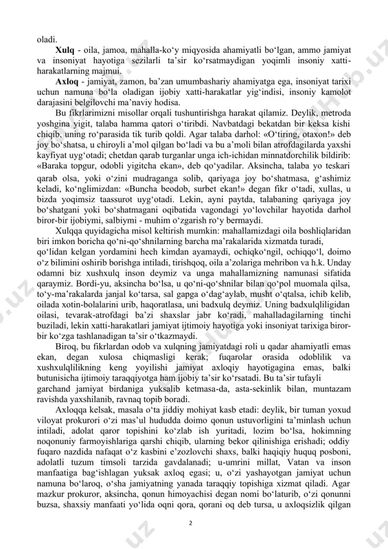 ishining jamiyatdagi axloqiy munosabatlarini o‘rganadi. «axloq« so‘zi arabchadan olingan bo‘lib, insonning muomala va ruhiy xususiyatlari majmuini, fe’lini, tabiatini anglatadigan «xulq» so‘zining ko‘plik shaklidir. «axloq« iborasi ikki xil ma’noga ega: umumiy tushuncha sifatida u fanning predmetini anglatsa, muayyan tushuncha sifatida inson fe’l-atvori va xatti-harakatining eng qamrovli qismini bildiradi. axloqni umumiy tushuncha sifatida olib, uni doira shaklida aks ettiradigan bo‘lsak, doiraning eng kichik qismini odob, undan kattaroq qismini - xulq, eng qamrovli qismini axloq egallaydi. odob - inson haqida yoqimli taassurot uyg‘otadigan, lekin jamoa, jamiyat va insoniyat hayotida burilish yasaydigan darajada muhim ahamiyatga ega bo‘lmaydigan, milliy urf-odatlarga asoslangan chiroyli xatti-harakatlarni o‘z ichiga oladi. xulq - oila, jamoa, mahalla-ko‘y miqyosida ahamiyatli bo‘lgan, ammo jamiyat va insoniyat hayotiga sezilarli ta’sir ko‘rsatmaydigan yoqimli insoniy xatti- harakatlarning majmui. axloq - jamiyat, zamon, ba’zan umumbashariy ahamiyatga ega, insoniyat tarixi uchun namuna bo‘la oladigan ijobiy xatti-harakatlar yig‘indisi, insoniy kamolot darajasini belgilovchi ma’naviy hodisa. bu fikrlarimizni misollar orqali tushuntirishga …