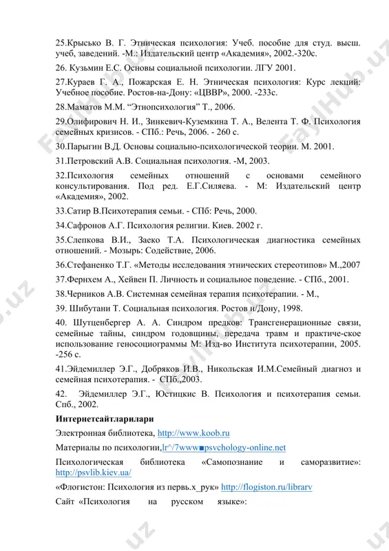 в а.г. психология религии. киев. 2002 г. 35.слепкова в.и., заеко т.а. психологическая диагностика семейных отношений. - мозырь: содействие, 2006. 36.стефаненко т.г. «методы исследования этнических стереотипов» м.,2007 37.фернхем а., хейвен п. личность и социальное поведение. - спб., 2001. 38.черников а.в. системная семейная терапия психотерапии. - м., 39. шибутани т. социальная психология. ростов н/дону, 1998. 40. шутценбергер а. а. синдром предков: трансгенерационные связи, семейные тайны, синдром годовщины, передача травм и практиче-ское использование геносоциограммы м: изд-во института психотерапии, 2005. -256 с. 41.эйдемиллер э.г., добряков и.в., никольская и.м.семейный диагноз и семейная психотерапия. - спб.,2003. 42. эйдемиллер э.г., юстицкис в. психология и психотерапия семьи. спб., 2002. интернетсайтларилари электронная библиотека, http://www.koob.ru материалы по псиxoлогии,lr^/7www■psvchology-online.net психологическая библиотека «самопознание и саморазвитие»: http://psvlib.kiev.ua/ «флогистон: психология из первь.х_рук» http://flogiston.ru/librarv сайт «психология на русском языке»: http://www.psvchology.ru/librarv сайт «мир психологии»: http://psvchology.net.ru/articles библиотека кафедры психологии бгу: http://go2bsu.narod.ru/libr/index.htm виртуальная библиотека по психологии: http://scitvlibrarv.hl1.ru/librarv.htm image1.png
