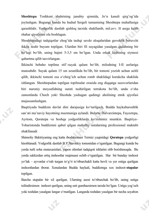 shlidir. yodgorlik dastlab qishloq tarzida shakllanib, mil.avv. ii asrga kelib shahar qiyofasini ola boshlagan. shoshtepadagi tadqiqotlar chog’ida tashqi savdo aloqalaridan guvohlik beruvchi ikkita nodir buyum topilgan. ulardan biri fil suyagidan yasalgan qadahning bir bo‘lagi bo‘lib, uning hajmi 5-3,5 sm bo‘lgan. unda erkak kishining siymosi qabartma qilib tasvirlangan. ikkinchi bebaho topilma stil’-suyak qalam bo‘lib, milodning i-ii asrlariga mansubdir. suyak qalam 15 sm uzunlikda bo‘lib, bir tomoni yozish uchun uchli qilib, ikkinchi tomoni esa o‘chirg’ich uchun romb shaklidagi kurakcha shaklida ishlangan. shoshtepadan topilgan topilmalar orasida eng diqqatga sazovorlaridan biri nuroniy moysafidning surati tushirilgan terrakota bo‘lib, unda o‘sha zamonlarda choch yoki shoshda yashagan qadimgi aholining etnik qiyofasi mujassamlashgan. baqtriyada buddizm davlat dini darajasiga ko‘tarilgach, budda haykaltaroshlik san’ati ma’naviy hayotning mazmuniga aylandi. bularni dalvarzintepa, fayoztepa, ayrtom, qoratepa va boshqa yodgorliklarda ko‘rishimiz mumkin. baqtriya–toharistonda buddizmni qabul qilgan mahalliy ustalarning professional maktabi shakllanadi shimoliy baktriyaning eng katta ibodatxonasi termiz yaqinidagi qoratepa yodgorligi hisoblanadi. yodgorlik dastlab b.y.staviskiy …
