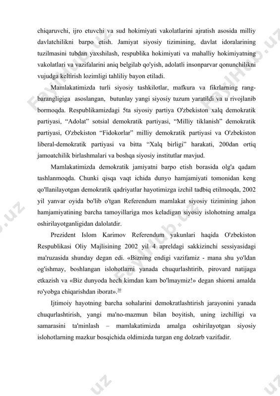 hon hamjamiyatining barcha tamoyillariga mos keladigan siyosiy islohotning amalga oshirilayotganligidan dalolatdir. prezident islom karimov referendum yakunlari haqida o'zbekiston respublikasi oliy majlisining 2002 yil 4 apreldagi sakkizinchi sessiyasidagi ma'ruzasida shunday degan edi. «bizning endigi vazifamiz - mana shu yo'ldan og'ishmay, boshlangan islohotlarni yanada chuqurlashtirib, pirovard natijaga etkazish va «biz dunyoda hech kimdan kam bo'lmaymiz!» degan shiorni amalda ro'yobga chiqarishdan iborat».30 ijtimoiy hayotning barcha sohalarini demokratlashtirish jarayonini yanada chuqurlashtirish, yangi ma'no-mazmun bilan boyitish, uning izchilligi va samarasini ta'minlash – mamlakatimizda amalga oshirilayotgan siyosiy islohotlarning mazkur bosqichida oldimizda turgan eng dolzarb vazifadir. ushbu vazifalardan kelib chiqib bu borada muhim masalalarga alohida e'tibor berishimiz zurur: birinchi. mamlakatimiz siyosiy hayotining barcha sohalarini, davlat va jamiyat qurilishini erkinlashtirish. bu jarayonda, avvalo, fuqarolarning siyosiy, iqtisodiy faolligini kuchaytirish va insonning o'z qobiliyatini to'la ro'yobga chiqarishi uchun tegishli shart-sharoit yaratish lozim. ikkinchi. shunga erishish kerakki, mamlakatimiz siyosiy hayotida haqiqiy ma'nodagi ko'ppartiyaviylik muhiti qaror topishi darkor. uchinchi. nodavlat tuzilmalar, hukumatga …