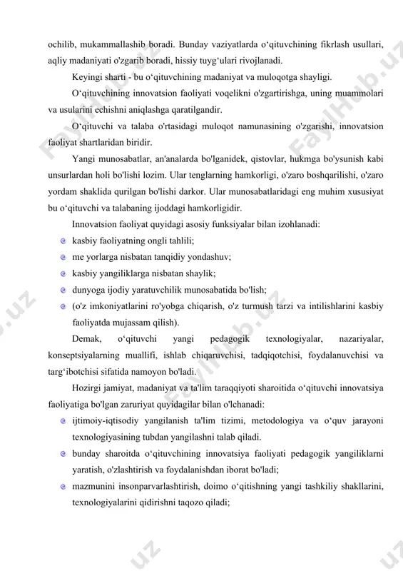 n olinishini uqtirishga tayyorligi kiradi. buning natijasida o‘qituvchi o'z bilim va ilmiy faoliyatini ta'minlaydigan keng hamrovli mavzu (motiv)ga ega bo'ladi. o‘qituvchi faoliyatida o'z-o'zini faollashtirish, o'z ijodkorligi, o'z-o'zini bilishi va yaratuvchiligi kabi mavzu (motiv)lar muhim ahamiyat kasb etadi. bu esa o‘qituvchi shaxsining kreativligini shakllantirish imkoniyatini beradi. yangilik kiritishning muhim sharti muloqotning yangi vaziyatini tug‘dirishdir. muloqotning yangi vaziyati - bu o‘qituvchining o'z mustaqillik mavqeini, dunyoga, pedagogik fanga, o'ziga bo'lgan yangi munosabatni yarata olish qobiliyatidir. o‘qituvchi o'z nuqtai nazarlariga o'ralashib qolmaydi, u pedagogik tajribalarning boy shakllari orqali ochilib, mukammallashib boradi. bunday vaziyatlarda o‘qituvchining fikrlash usullari, aqliy madaniyati o'zgarib boradi, hissiy tuyg‘ulari rivojlanadi. keyingi sharti - bu o‘qituvchining madaniyat va muloqotga shayligi. o‘qituvchining innovatsion faoliyati voqelikni o'zgartirishga, uning muammolari va usularini echishni aniqlashga qaratilgandir. o‘qituvchi va talaba o'rtasidagi muloqot namunasining o'zgarishi, innovatsion faoliyat shartlaridan biridir. yangi munosabatlar, an'analarda bo'lganidek, qistovlar, hukmga bo'ysunish kabi unsurlardan holi bo'lishi lozim. ular tenglarning hamkorligi, o'zaro boshqarilishi, o'zaro yordam …