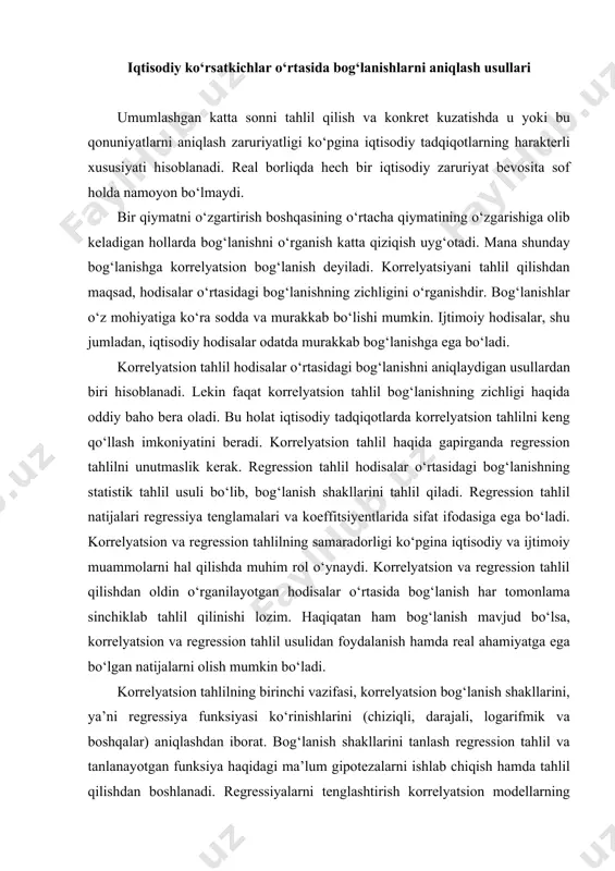 oldin o‘rganilayotgan hodisalar o‘rtasida bog‘lanish har tomonlama sinchiklab tahlil qilinishi lozim. haqiqatan ham bog‘lanish mavjud bo‘lsa, korrelyatsion va regression tahlil usulidan foydalanish hamda real ahamiyatga ega bo‘lgan natijalarni olish mumkin bo‘ladi. korrelyatsion tahlilning birinchi vazifasi, korrelyatsion bog‘lanish shakllarini, ya’ni regressiya funksiyasi ko‘rinishlarini (chiziqli, darajali, logarifmik va boshqalar) aniqlashdan iborat. bog‘lanish shakllarini tanlash regression tahlil va tanlanayotgan funksiya haqidagi ma’lum gipotezalarni ishlab chiqish hamda tahlil qilishdan boshlanadi. regressiyalarni tenglashtirish korrelyatsion modellarning tarkibiy qismi bo‘lib, uni to‘g‘ri tanlay bilish, modellashtirishning eng mas’uliyatli bosqichi hisoblanadi. korrelyatsion bog‘lanishlar tasnifi quyidagi rasm keltirilgan. tahlil vaqtida garchi ba’zi bir tanlangan shakllarning to‘g‘riligini baholashning ba’zi bir usullari ishlab chiqilgan bo‘lsa ham, bog‘lanish shaklini tanlay olish juda muhim hisoblanadi. iqtisodiy hodisalar o‘rtasidagi bog‘lanishlarning murakkabligi ko‘pincha mavjud hodisalar butun kompleksini tahlili bilan qamrab olish mumkin bo‘lmagan holatni keltirib chiqaradi. regressiyalarni konkret tenglashtirish har doim ma’lum darajada abstraktlash asosida quriladi. regressiya tenglamalarini qurish hodisalar o‘rtasidagi bog‘lanish konkret shaklini aniqlashda gipotetik …