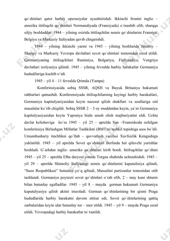 tifoqchilar qo`shini 1945 – yil 25 – aprelda elba daryosi yonida torgau shahrida uchrashishdi. 1945 – yil 29 – aprelda shimoliy italiyadagi nemis qo`shinlarini kaputulisiya qilindi, “saoo respublikasi” butunlay yo`q qilindi, mussalini partizanlar tomonidan otib tashlandi. germaniya poytaxti sovet qo`shinlari o`rab olib, 2 – may kuni shturm bilan butunlay egalladilar. 1945 – yil 8 – mayda german hukumati germaniya kaputulyasiya qilish aktini imzoladi. german qo`shinlarining bir qismi praga hududlarida harbiy harakatni davom ettirar edi, sovet qo`shinlarining qattiq zarbalaridan keyin ular butunlay tor – mor etildi. 1945 – yil 9 – mayda praga ozod etildi. yevropadagi harbiy harakatlar to`xtatildi. 1945 – yil 17 – iyunda, 2 – avgustda berlin yaqinida postdam shahrida uchta davlat sobiq sssr, aqsh va buyuk britaniya boshliqlari konferensiyasi bo`lib o`tdi. postdam konferensiyasi urushdan keyin holatiga oid masala markaziy o`rin egalladi. ittifoqchilargermaniyani to`liq qurollansizlantirib va dekilitarizasiya qilish, fashistlar partiyasini yo`qotish, harbiy jinoyat boshliqlarini sudga berish, germaniyada so`z, nashr, …