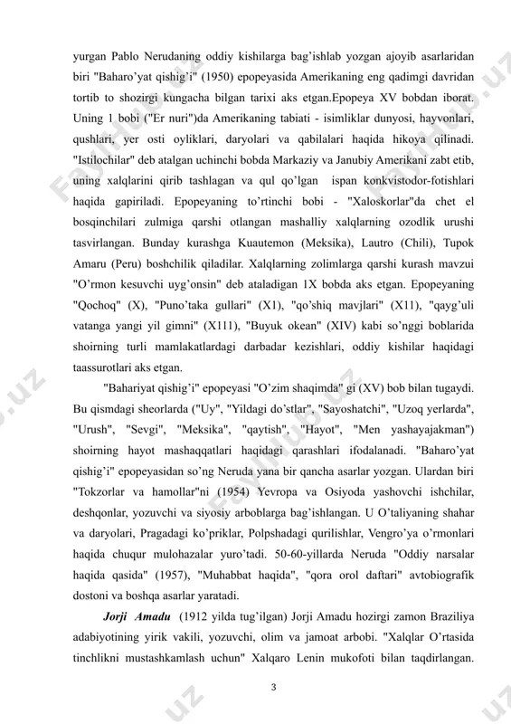 sarlar yozgan. ulardan biri "tokzorlar va hamollar"ni (1954) yevropa va osiyoda yashovchi ishchilar, deshqonlar, yozuvchi va siyosiy arboblarga bag’ishlangan. u o’taliyaning shahar va daryolari, pragadagi ko’priklar, polpshadagi qurilishlar, vengro’ya o’rmonlari haqida chuqur mulohazalar yuro’tadi. 50-60-yillarda neruda "oddiy narsalar haqida qasida" (1957), "muhabbat haqida", "qora orol daftari" avtobiografik dostoni va boshqa asarlar yaratadi. jorji amadu (1912 yilda tug’ilgan) jorji amadu hozirgi zamon braziliya adabiyotining yirik vakili, yozuvchi, olim va jamoat arbobi. "xalqlar o’rtasida tinchlikni mustashkamlash uchun" xalqaro lenin mukofoti bilan taqdirlangan. j.amadu jahon tinchlik kengashining aozosidir. jorji amadu inqilobiy harakatlar kuchayib borayotgan 30-yillarning boshlarida ijod etishga kiro’shadi. uning 19 yoshida yozgan asari "karnaval mamlakati" (1931) birinchi romanidir. 40-50-yillardagi ijodi bilan u katta shuhrat qozonadi.jorji amaduning ilk asarlari - "qahva" (1933), "ter" (1934), "jubiaba" (1935) braziliya ijtimoiy hayotining dolzarb masalalariga bag’ishlangan, tanqidiy realo’zm rushida yozilgan romanlardir."bepoyon yerlar" romanidagi bosh personajlar yirik pomeshchiklarga aylangan sobiq harbo’ylardir. ulardan har bo’rining o’z qiyofasi bor. polkovnik …