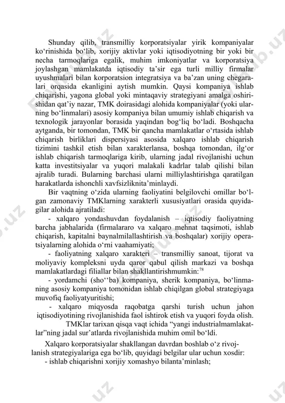 tlarga ega. shunday qilib, transmilliy korporatsiyalar yirik kompaniyalar ko‘rinishida bo‘lib, xorijiy aktivlar yoki iqtisodiyotning bir yoki bir necha tarmoqlariga egalik, muhim imkoniyatlar va korporatsiya joylashgan mamlakatda iqtisodiy ta’sir ega turli milliy firmalar uyushmalari bilan korporatsion integratsiya va ba’zan uning chegara- lari orqasida ekanligini aytish mumkin. qaysi kompaniya ishlab chiqarishi, yagona global yoki mintaqaviy strategiyani amalga oshiri- shidan qat’iy nazar, tmk doirasidagi alohida kompaniyalar (yoki ular- ning bo‘linmalari) asosiy kompaniya bilan umumiy ishlab chiqarish va texnologik jarayonlar borasida yaqindan bog‘liq bo‘ladi. boshqacha aytganda, bir tomondan, tmk bir qancha mamlakatlar o‘rtasida ishlab chiqarish birliklari dispersiyasi asosida xalqaro ishlab chiqarish tizimini tashkil etish bilan xarakterlansa, boshqa tomondan, ilg‘or ishlab chiqarish tarmoqlariga kirib, ularning jadal rivojlanishi uchun katta investitsiyalar va yuqori malakali kadrlar talab qilishi bilan ajralib turadi. bularning barchasi ularni milliylashtirishga qaratilgan harakatlarda ishonchli xavfsizliknita’minlaydi. bir vaqtning o‘zida ularning faoliyatini belgilovchi omillar bo‘l- gan zamonaviy tmklarning xarakterli xususiyatlari orasida quyida- gilar alohida ajratiladi: …