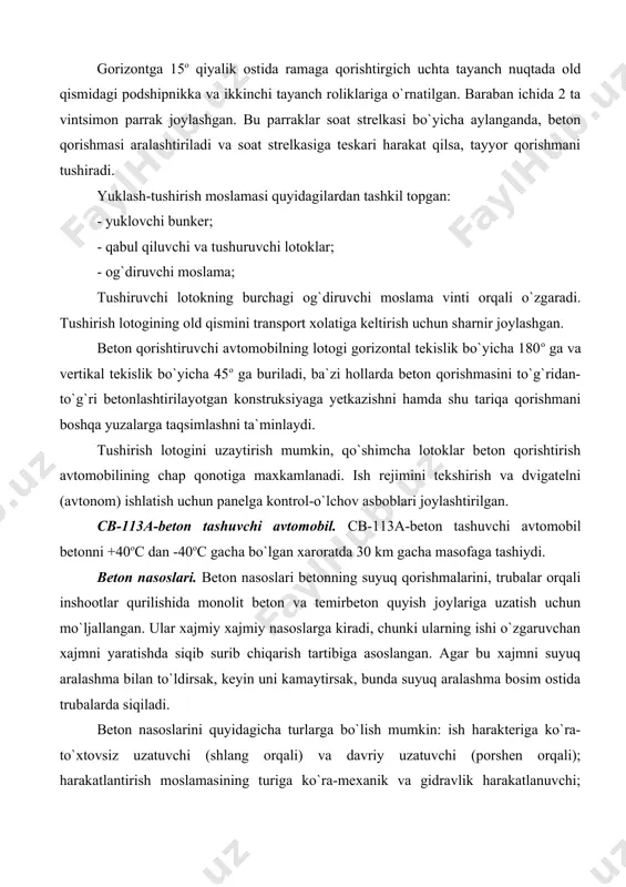 a, tayyor qorishmani tushiradi. yuklash-tushirish moslamasi quyidagilardan tashkil topgan: - yuklovchi bunker; - qabul qiluvchi va tushuruvchi lotoklar; - og`diruvchi moslama; tushiruvchi lotokning burchagi og`diruvchi moslama vinti orqali o`zgaradi. tushirish lotogining old qismini transport xolatiga keltirish uchun sharnir joylashgan. beton qorishtiruvchi avtomobilning lotogi gorizontal tekislik bo`yicha 180o ga va vertikal tekislik bo`yicha 45o ga buriladi, ba`zi hollarda beton qorishmasini to`g`ridan-to`g`ri betonlashtirilayotgan konstruksiyaga yetkazishni hamda shu tariqa qorishmani boshqa yuzalarga taqsimlashni ta`minlaydi. tushirish lotogini uzaytirish mumkin, qo`shimcha lotoklar beton qorishtirish avtomobilining chap qonotiga maxkamlanadi. ish rejimini tekshirish va dvigatelni (avtonom) ishlatish uchun panelga kontrol-o`lchov asboblari joylashtirilgan. cb-113a-beton tashuvchi avtomobil. cb-113a-beton tashuvchi avtomobil betonni +40oc dan -40oc gacha bo`lgan xaroratda 30 km gacha masofaga tashiydi. beton nasoslari. beton nasoslari betonning suyuq qorishmalarini, trubalar orqali inshootlar qurilishida monolit beton va temirbeton quyish joylariga uzatish uchun mo`ljallangan. ular xajmiy xajmiy nasoslarga kiradi, chunki ularning ishi o`zgaruvchan xajmni yaratishda siqib surib chiqarish tartibiga asoslangan. agar …