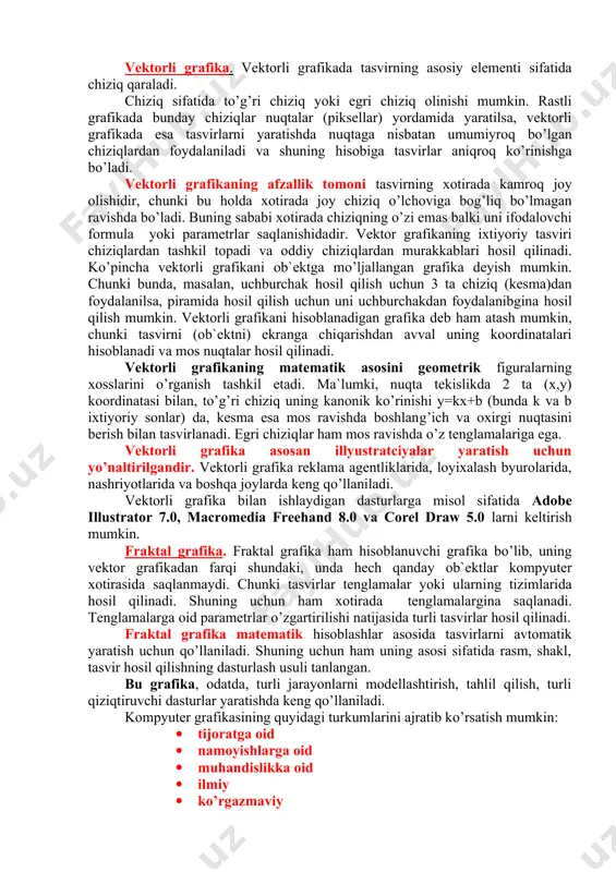 rastli grafika bilan ishlash uchun yuqori unumli kompyuter talab qilinadi. rastli grafikaning kamchiligi sifatida shuni aytish mumkinki, tasvirni mashtablashtirish (kattalashtirish, kichiklashtirish) jarayoni natijasida nuqtalar o’lchovi kattalashishi bilan tasvir aniqligi yomonlashishi mumkin va hatto, tasvir tanib bo’lmaydigan darajada o’zgarishi mumkin. rastli grafika elektron (multimedia) va matbaa nashrlarida keng qo’llaniladi. nashrlarda turli illyustratciyalarni yaratishda, odatda, skaner orqali olingan raqamli foto yoki videokamera (hozirda bunday fotoapparat va videokameralar keng tarqalgan) yoki rassom, loyihachi tomonidan tayyor-langan tasvirlardan foydalaniladi. shuning uchun ham rastli grafikada tahrir qiluvchi dastur vositalaridan keng foydalaniladi. bu dasturlar, odatda, tasvirlarning aniqroq ko’rinishda bo’lishini ta`minlaydi. vektorli grafika. vektorli grafikada tasvirning asosiy elementi sifatida chiziq qaraladi. chiziq sifatida to’g’ri chiziq yoki egri chiziq olinishi mumkin. rastli grafikada bunday chiziqlar nuqtalar (piksellar) yordamida yaratilsa, vektorli grafikada esa tasvirlarni yaratishda nuqtaga nisbatan umumiyroq bo’lgan chiziqlardan foydalaniladi va shuning hisobiga tasvirlar aniqroq ko’rinishga bo’ladi. vektorli grafikaning afzallik tomoni tasvirning xotirada kamroq joy olishidir, chunki bu holda …