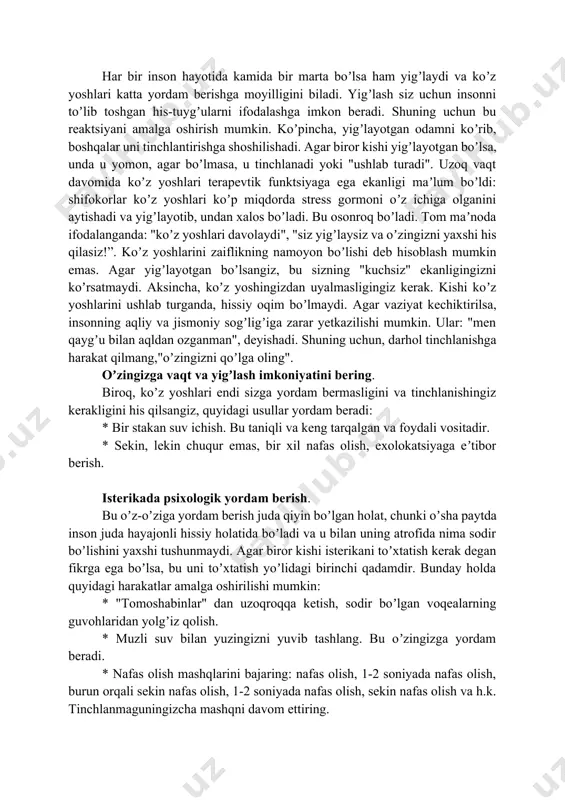r. * jismoniy mehnat, uy vazifasi ham tinchlanishning yaxshi usuli boʼlishi mumkin. аgar iloji boʼlsa u bilan birga mashq qilishingiz mumkin. yigʼlash holatlarida yordam koʼrsatish. koʼz yoshlari bu sizning his-tuygʼularingizni yoʼqotishning bir usuli va agar kishi yigʼlayotgan boʼlsa, darhol odamni tinchlantirmaslik kerak. boshqa tomondan, yigʼlayotgan odamning yonida boʼlish va unga yordam berishga urinmaslik ham notoʼgʼri. yordam nimadan iborat boʼlishi kerak? xoʼsh, agar siz insonga yordam va xayrixohlik bildirsangiz buni soʼzlar bilan qilish shart emas. siz faqat yonida oʼtirishingiz, boshingizni va yelkangizni silkitib, unga yaqin ekanligingizni his qilishingiz, unga rahm-shafqat qilishingiz va unga empatiya berishingiz mumkin. "elkadosh yigʼlash", "eng ichida yigʼlash" iboralarini eslang — bu aniq. yigʼlayotgan kishini qoʼl bilan ushlab ki quchoqlab turishingiz mumkin. baʼzan choʼzilgan yordam qoʼli yuzlab soʼzlardan koʼra koʼproq narsani anglatadi. har bir inson hayotida kamida bir marta boʼlsa ham yigʼlaydi va koʼz yoshlari katta yordam berishga moyilligini biladi. yigʼlash siz uchun insonni toʼlib toshgan his-tuygʼularni ifodalashga …