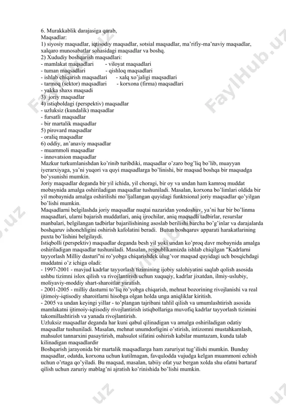 ovard natijasi bajaruvchilarga tushunarli bo’lishi va ularga yozma ravishda sodda tilda etkazilishi kerak. 6. maqsad ko’p qirrali bo’lishi kerak maqsad har bir faoliyat turi, har bir mas’ul shaxs bo’yicha mayda-chuydasigacha batafsil taqsimlab chiqilgan bo’lishi lozim. bu - umumiy, bosh maqsadning xususiy va yakka maqsadlarga bo’linishini, "maqsadlar shajarasi" ni tuzishni talab qiladi. 3.2. boshqaruv maqsadi turlari boshqaruv maqsadlari juda ham xilma-xildir. bu esa ularni muayyan tarzda turkumlashni taqozo etadi. maqsadni turkumlash belgilari: 1. umumjamiyat miqyosidagi munosabatlarni aks ettirishiga qarab; 2. boshqaruv pog’onalari (darajalari)ga qarab; 3. amalga oshirish muddatiga qarab; 4. boshqaruvning amalga oshirilishiga qarab; 5. kutiladigan natijalarga qarab; 6. murakkablik darajasiga qarab, maqsadlar: 1) siyosiy maqsadlar, iqtisodiy maqsadlar, sotsial maqsadlar, ma’rifiy-ma’naviy maqsadlar, xalqaro munosabatlar sohasidagi maqsadlar va boshq. 2) xududiy boshqarish maqsadlari: - mamlakat maqsadlari - viloyat maqsadlari - tuman maqsadlari - qishloq maqsadlari - ishlab chiqarish maqsadlari - xalq xo’jaligi maqsadlari - tarmoq (sektor) maqsadlari - korxona (firma) maqsadlari - …