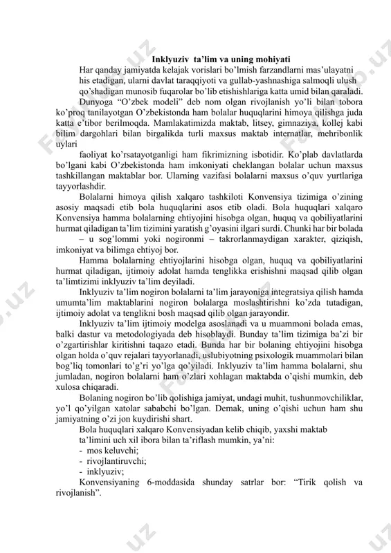 rtirishlar kiritishni taqazo etadi. bunda har bir bolaning ehtiyojini hisobga olgan holda o’quv rejalari tayyorlanadi, uslubiyotning psixologik muammolari bilan bog’liq tomonlari to’g’ri yo’lga qo’yiladi. inklyuziv ta’lim hamma bolalarni, shu jumladan, nogiron bolalarni ham o’zlari xohlagan maktabda o’qishi mumkin, deb xulosa chiqaradi. bolaning nogiron bo’lib qolishiga jamiyat, undagi muhit, tushunmovchiliklar, yo’l qo’yilgan xatolar sababchi bo’lgan. demak, uning o’qishi uchun ham shu jamiyatning o’zi jon kuydirishi shart. bola huquqlari xalqaro konvensiyadan kelib chiqib, yaxshi maktab ta’limini uch xil ibora bilan ta’riflash mumkin, ya’ni: - mos keluvchi; - rivojlantiruvchi; - inklyuziv; konvensiyaning 6-moddasida shunday satrlar bor: “tirik qolish va rivojlanish”. bu modda mos keluvchi ta’limga taalluqli. rivojlantiruvchi ta’lim 29-moddada ko’rsatilgan: “ta’lim shaxsning yuqori darajada rivojlanishiga, iqtidorli, aqliy va jismoniy qobiliyatlarini o’stirishga yo’naltirlgan bo’lishi, bolani erkin jamiyatda faol yashashga tayyorlash kerak”. 2-va 28-moddalar inklyuziv ta’limga tegishli bo’lib, ularda kamsitishning olsini olish, ta’lim hamma uchun qobiliyatiga yarasha ekanligi belgilab qo’yilgan. maxsus ehtiyojli bolalar, boshqa bolalar, …