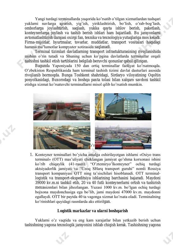 ar kimlarga xizmat ko’rsatishiga qarab, ochiq yoki yopiq turlarga ajratilishi mumkin. terminallarning yana bir eng katta xusuiyati ular har xil turdagi transport turlarining o’zaro birgalikda ishlashini ta’minlaydi. terminallarda ko’rsatiladigan xizmatlarni turlarga bo’lish mumkin va ular terminallarning ixtisoslashganligini ko’rsatadi: - bojxona qayta ishlovi; - qayta ortib berish xizmatlarini ko’rsatish; - yuklar joyi xizmati (ijara, omborga joylash, ta’mirlash); - avtotransport vositalariga xizmat ko’rsatish (ijaraga qo’yish joyi, ta’mirlash, texnik xizmat ko’rsatish, yuvish); - tarmoq xizmati (boshlang’ich-oxirgi operatsiyalar, bojxona xizmatini ko’rsatish, harakat vaqtida nazorat qilish); - yuk bilan bog’liq xizmatlar (ortish, tushirish); - sug’urta va boshqa hisob ishlarini bajarish; - axborot xizmatlari. terminallar tarmog’i ularning to’la ta’minlanganligi, yuklarni yetkazib berish jarayonining murakkabligi, xizmat ko’rsatish darajasining pastligi kabi kamchiliklarga ega. terminallar tizimining yangi mohiyati alohida multimodal terminaldan yagona yuk taqsimoti markaziga o’tishni taqozo etadi, bunda terminal mahsulot ishlab chiqaruvchilar va iste’molchilar o’rtasida bog’lovchi zveno vazifasini bajaradi. yangi turdagi terminallarda yuqorida ko’rsatib o’tilgan xizmatlardan tashqari yuklarni …