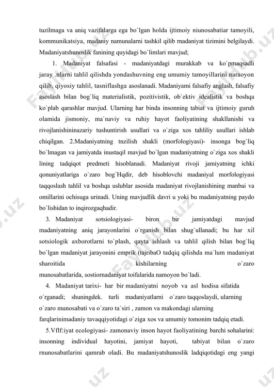 ek. turli madaniyatlarni o`zaro taqqoslaydi, ularning o`zaro munosabati va o`zaro ta`siri , zamon va makondagi ularning farqlarinimadaniy tavaqqiyotidagi o`ziga xos va umumiy tomonim tadqiq etadi. 5.vflf:iyat ecologiyasi- zamonaviy inson hayot faoliyatining barchi sohalarini: insonning individual hayotini, jamiyat hayoti, tabiyat bilan o`zaro rnunosabatlarini qamrab oladi. bu madaniyatshunoslik ladqiqotidagi eng yangi faol rivojianayotgan sohalardan biridir. madaniyatshunoslik fanining asosiy muammosi inson hisoblanadi, zero rnadaniyat - bu inson yaratgan narsalardir. madaniyatshunoslik insonnig olam bilan faol munosabatini va bu munosabatlar uning hayoti tarzida namoyon bo`lishini, shaxsnmg ijtimoiy ya madaniy rolini, madaniyatlar tipologiyasini o`rganadi. madaniyatshunoslik fani madaniyatni ilmiy izohlab, lining umumtarixiy mazmuni va ma`nosini belgilaydi, ijtimoiy tarixiy bilimlar tizimidagi o`rni va vazifasini asoslaydi. madaniyat atamasi liozirgi zainon ilmiy adabiyotlarda rang barang ma`nolarda ifodalangan. madaniyat va kultur atamalari mutaxasislar fikriga ko`ra aym mauoni anglatib lotinca ishlov berish degan manolarini anglatgan. keyinchalik ma`rifatli bo`lish, mazmunida ishlatgan. o`zbek tilida keng ishlatiladigan madaniyat atamasi arabcha madaniy shaharlik degan ma`nasini bildiradi. …