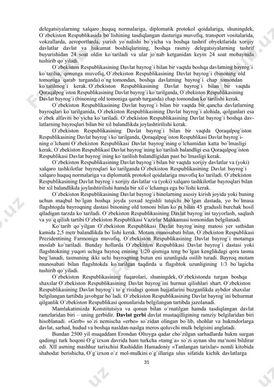 ilab qo`yilgan. o`zbekiston respublikasining davlat bayrog`i qonunda belgilangan tegishli joylarda doimiy ravishda ko`tarilgan holda turadi.o`zbekiston respublikasining davlat bayrog`i unga nisbatan lozim darajadagi hurmat ta‘minlangan holda umummilliy bayramlar va tantanali tadbirlar vaqtida ko`tarilishi mumkin. qonun bo`yicha o`zbekiston respublikasi davlat bayrog`ining tasviri tushirilgan belgilar: o`zbekiston respublikasi fuqaro havo kemalari davlat reyestri yoki o`zbekiston respublikasi davlat havo kemalari reyestriga kiritilgan havo kemalariga, shuningdek, o`zbekiston respublikasi aviatsiya ma‘muriyati hisobida turuvchi eksperimental havo kemalariga; qonun hujjatlarida belgilangan hollarda avtomototransport vositalari va ular tirkamalarining davlat ro`yxatidan o`tkazish raqam belgilariga; o`zbekiston respublikasining asosiy chegara belgisiga qo`yiladi. o`zbekiston respublikasi davlat bayrog`ining tasviri tushirilgan belgilardan o`zbekiston respublikasiga tegishlilikni belgilash maqsadida predmetlarda, o`quv-tarbiya jarayonida, shuningdek, o`zbekiston respublikasi davlat mukofotlarining elementi sifatida foydalanilishi mumkin. shuni yodda tutish kerakki, o`zbekiston respublikasi davlat bayrog`ining elementlarini nodavlat tashkilotlari hujjatlarining rekvizitlari yoki reklama materiallariga kiritilishiga yo`l qo`yilmaydi. shuningdek, o`zbekiston respublikasi davlat bayrog`ining tasviri tushirilgan belgilardan ishlab chiqarilayotgan yoki realizatsiya qilinayotgan tovarlarni (ishlarni, xizmatlarni) o`tkazish uchun …