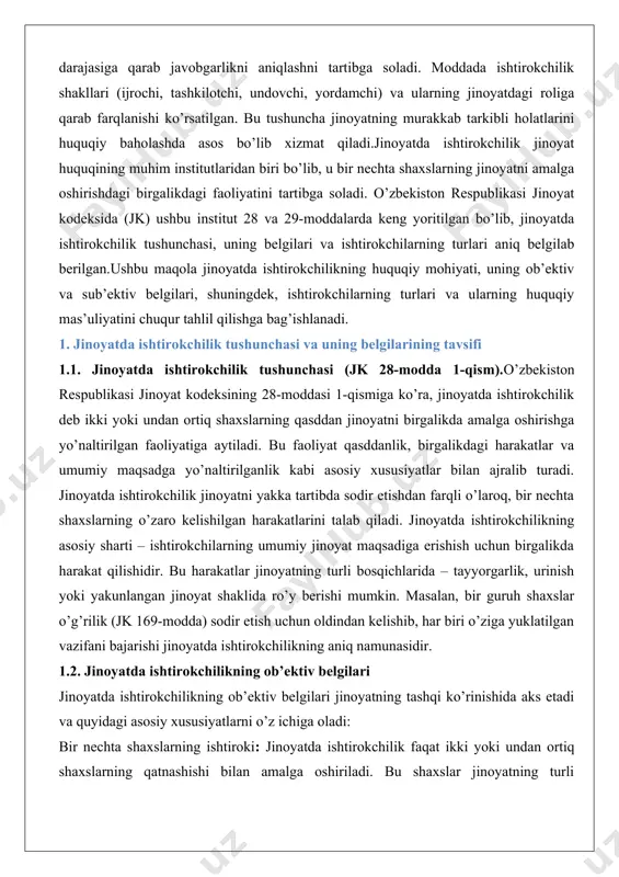 larning harakatlari umumiy maqsadga xizmat qilishi kerak. 1. harakatlarning birgalikdaligi: ishtirokchilarning harakatlari o’zaro bog’liq bo’lib, ularning har biri jinoyatni amalga oshirishga o’z hissasini qo’shadi. masalan, biri jinoyatni rejalashtirsa, boshqasi uni amalga oshirishi mumkin. 2. harakatlarning qonunga xilofligi: ishtirokchilarning harakatlari jinoyat tarkibining alomatlariga mos kelishi kerak. bu harakatlar jinoyatning tayyorgarlik, urinish yoki yakunlangan shaklida bo’lishi mumkin. masalan, firibgarlik (jk 168-modda) jinoyatida bir shaxs boshqa shaxsga yolg’on ma’lumotlar berib, uni aldasa, ikkinchi shaxs esa bu ma’lumotlarni tayyorlash va tarqatishda yordam bergan bo’lsa, ularning harakatlari birgalikda jinoyatda ishtirokchilikni tashkil qiladi. 1.3. jinoyatda ishtirokchilikning sub’ektiv belgilari jinoyatda ishtirokchilikning sub’ektiv belgilari ishtirokchilarning ichki niyatlari va ongiga bog’liq bo’lib, quyidagilardan iborat: 1. qasddanlik: jinoyatda ishtirokchilik faqat qasddan amalga oshiriladi. ishtirokchilar o’z harakatlarining jinoyat ekanligini bilishi va bu natijaga erishishni xohlashi kerak. jk 28-moddasiga ko’ra, qasddanlik to’g’ridan-to’g’ri yoki bilvosita bo’lishi mumkin. 2. oldindan kelishuv: ishtirokchilar o’rtasida jinoyatni sodir etish bo’yicha oldindan kelishuv mavjud bo’lishi kerak. bu kelishuv …