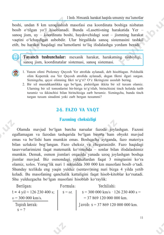 q sistemasi. 1. yunon olimi ptolemey quyosh yer atrofida aylanadi, deb hisoblagan. polshalik olim kopernik esa yer quyosh atrofida aylanadi, degan fikrni ilgari surgan. sizningcha, qaysi olimning fikri to‘g‘ri? o‘z fikringizni asoslab bering. 2. bir xil mustahkamlikka ega bo‘lgan, pishirilgan ikkita bir xil tuxum olamiz. ularning bir xil tomonlarini bir-biriga to‘g‘rilab, birinchisini tinch holatda tutib turamiz va ikkinchisi bilan birinchisiga zarb beramiz. sizningcha, bunda tinch turgan tuxum sinadimi yoki zarb bergan tuxummi? 2-§. fazo va vaqt fazoning cheksizligi olamda mavjud bo‘lgan barcha narsalar fazoda joylashgan. fazoni egallamagan va fazodan tashqarida bo‘lgan birorta ham obyеkt mavjud emas va bo‘lishi ham mumkin emas. boshqacha aytganda, fazo matеriya bilan uzluksiz bog‘langan. fazo chеksiz va chеgarasizdir. fazo haqidagi tasavvurlarimizni faqat matеmatik ko‘rinishda – sonlar bilan ifodalashimiz mumkin. dеmak, osmon jismlari orqasida yanada uzoq joylashgan boshqa jismlar mavjud. biz osmondagi yulduzlardan faqat 3 mingtasini ko‘ra olamiz, xolos. yorug‘lik nuri 1 sekundda 300 000 km masofani …