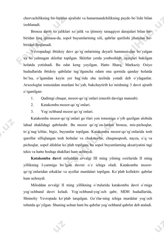 takomba davri miloddan avvalgi iii ming yilning oxirlarida ii ming yillikning i-yarmiga bo`lgan davrni o`z ichiga oladi. katakomba mozor-qo`rg`onlaridan erkaklar va ayollar murdalari topilgan. ko`plab kollektiv qabrlar ham uchraydi. miloddan avvalgi ii ming yillikning o`rtalarida katakomba davri o`rniga yog`ochband davri keladi. yog`ochband-yog`och qabr, mdh hududlarida, shimoliy yevropada ko`plab tarqalgan. go`rlar-ning ichiga murdalar yog`och tobutda qo`yilgan. shuning uchun ham bu qabrlar yog`ochband qabrlar deb ataladi. yog`ochband davri miloddan avvalgi ii ming yillikning o`rtalariga to`g`ri keladi. bu davrda dastali, teshikli boltalar keng tarqalgan. dastlab ular sharq mamlakatlaridagi yodgorliklardan topilgan. yog`ochband davrida metallurgiya va chorvachilikning, rivojlanishi boyliklar to`planishiga va xarbiy to`qnashuvlarning kuchayishiga olib keladi. jamiyatda moddiy boyliklarning ayrim kishilar qo`lida to`planishi jarayoni boshlanadi. bronza davriga oid bo`lgan qo`rg`onsiz qabrlar ham ko`p uchraydi. unda murdalar kuydirilgan. bunday xolat xarbiy evropada so`nggi bronza davri uchun xarakterlidir. bronza (jez) davri mozor-qo`rg`onlari o`rganilishi orqali bu davr haqida ma`lum tasavvurlarga ega bo`lindi. bu davr mozorlari-dan «bo`yalgan va bukchaytirilgan» …