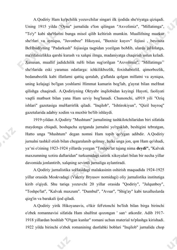 ma deydi", "kalvak maxzumning xotira daftaridan" turkumidagi satirik xikoyalari bilan bir necha yillar davomida jonlantirib, xalqning sevimli jurnaliga aylantiradi. a.qodiriy jurnalistika sohasidagi malakasinin oshirish maqsadida 1924-1925 yillar orasida moskvadagi (valeriy bryusov nomidagi) oliy jurnalistika institutiga kirib o'qiydi. shu tariqa yozuvchi 20 yillar orasida "qodiriy", "julqunboy", "toshpo'lat", "kalvak maxzum". "dumbul", "avsar", "shig'ay" kabi taxalluslarda qizg'in va barakali ijod qiladi. a.qodiriy yirik hikoyanavis, o'tkir fefetonchi bo'lish bilan birga birinchi o'zbek romannavisi sifatida ham shuhrat qozongan ' san^ atkordir. adib 1917-1918 yillardan boshlab "o'tgan kunlar" romani uchun material to'plashga kirishadi. 1922 yilda birinchi o'zbek romanining dastlabki boblari "inqilob" jurnalida chop etiladi. 1925 yilda "o'tgan kunlar" alohida-alohida uch bo'lim holida, so'ng 1926 yilda kitob bo'lib nashr etiladi. oradan ikki yilo'tib 1928 yilda yozuvchining ikkinchi tarixiy romani "mehrobdan chayon" romani nashr etiladi. 1934 yilga kelib esa muallifning qishloq xo'jaligi mavzusiga bag'ishlangan "obid ketmon" qissasi yaratiladi. a.qodiriy "amir umarxonning kanizi", "nomoz o'g'ri", "daxshat" kabi romanlar yaratish …