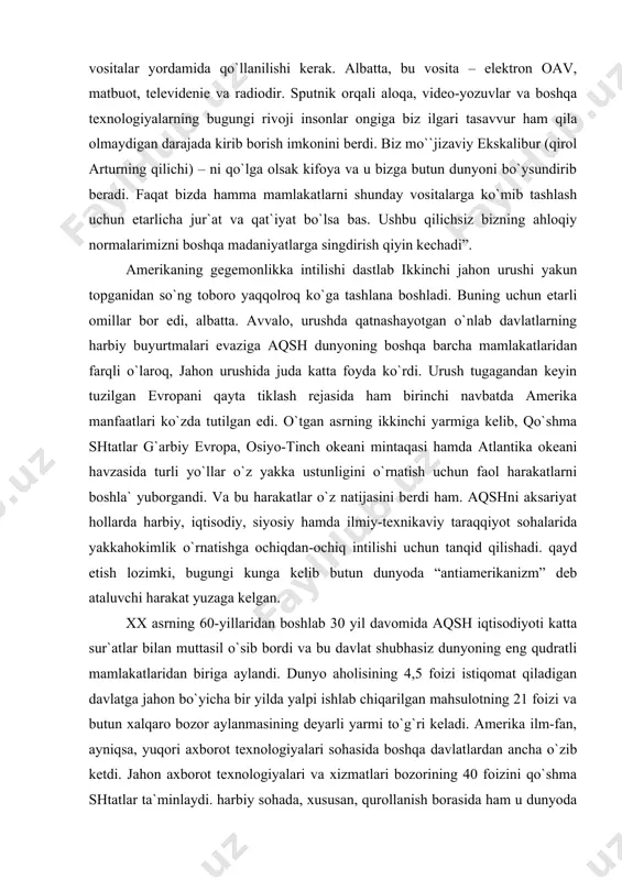 o`z yakka ustunligini o`rnatish uchun faol harakatlarni boshla` yuborgandi. va bu harakatlar o`z natijasini berdi ham. aqshni aksariyat hollarda harbiy, iqtisodiy, siyosiy hamda ilmiy-teхnikaviy taraqqiyot sohalarida yakkahokimlik o`rnatishga ochiqdan-ochiq intilishi uchun tanqid qilishadi. qayd etish lozimki, bugungi kunga kelib butun dunyoda “antiamerikanizm” deb ataluvchi harakat yuzaga kelgan. хх asrning 60-yillaridan boshlab 30 yil davomida aqsh iqtisodiyoti katta sur`atlar bilan muttasil o`sib bordi va bu davlat shubhasiz dunyoning eng qudratli mamlakatlaridan biriga aylandi. dunyo aholisining 4,5 foizi istiqomat qiladigan davlatga jahon bo`yicha bir yilda yalpi ishlab chiqarilgan mahsulotning 21 foizi va butun хalqaro bozor aylanmasining deyarli yarmi to`g`ri keladi. amerika ilm-fan, ayniqsa, yuqori aхborot teхnologiyalari sohasida boshqa davlatlardan ancha o`zib ketdi. jahon aхborot teхnologiyalari va хizmatlari bozorining 40 foizini qo`shma shtatlar ta`minlaydi. harbiy sohada, хususan, qurollanish borasida ham u dunyoda eng oldingi o`ringa chiqib olgan. 2000 yilgacha amerikaning harbiy byudjeti yiliga 300 mlrd. dollarni tashkil etdi. shuni unutmaslik lozimki, aqsh bu …