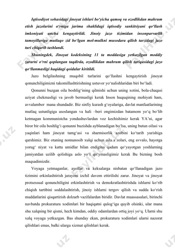 urash g‘oyalariga, davlat manfaatlarining mutlaq ustunligiga asoslangan va hali –beri ongimizdan batamom yo‘q bo‘lib ketmagan kommunistcha yondashuvlardan voz kechishimiz kerak ya’ni, agar biror bir oila boshlig‘i qonunni buzishda ayblanadigan bo‘lsa, uning butun oilasi va yaqinlari ham jinoyat tamg‘asi va sharmisorlik azobini ko‘tarib yurishiga qarshimiz. biz otaning nomunosib xulqi uchun oila a’zolari, eng avvalo, hayotga yorug‘ niyat va katta umidlar bilan endigina qadam qo‘yayotgan yoshlarning jamiyatdan uzilib qolishiga aslo yo‘l qo‘ymasligimiz kerak bu bizning bosh maqsadimizdir. voyaga yetmaganlar, ayollar va keksalarga nisbatan qo‘llanadigan jazo tizimini erkinlashtirish jarayoni izchil davom ettirilishi zarur. jinoyat va jinoyat protsessual qonunchiligini erkinlashtirish va demokratlashtirishda ishlarni ko‘rib chiqish tartibini soddalashtirish, jinoiy ishlarni tergov qilish va sudda ko‘rish muddatlarini qisqartirish dolzarb vazifalardan biridir. davlat muassasalari, birinchi navbatda prokuratura xodimlari bir haqiqatni qulog‘iga quyib olsinki, ular mana shu xalqning bir qismi, hech kimdan, oddiy odamlardan ortiq joyi yo‘q. ularni shu xalq voyaga yetkazgan. bas shunday ekan, prokuratura xodimlari ularni …