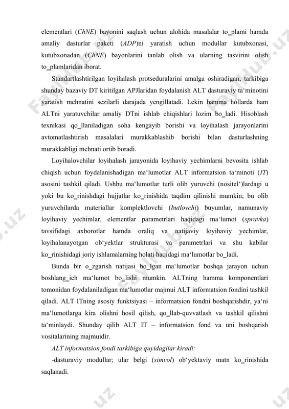 ‗ich ma‘lumot bo‗lishi mumkin. altning hamma komponentlari tomonidan foydalaniladigan ma‘lumotlar majmui alt informatsion fondini tashkil qiladi. alt itning asosiy funktsiyasi – informatsion fondni boshqarishdir, ya‘ni ma‘lumotlarga kira olishni hosil qilish, qo‗llab-quvvatlash va tashkil qilishni ta‘minlaydi. shunday qilib alt it – informatsion fond va uni boshqarish vositalarining majmuidir. alt informatsion fondi tarkibiga quyidagilar kiradi: -dasturaviy modullar; ular belgi (simvоl) ob‘yektaviy matn ko‗rinishida saqlanadi. altning hayotiy sikli davomida bu ma‘lumotlar kam o‗zgaradi, belgilangan o‗lchamlarga ega bo‗ladi va informatsion fond yaratilishi bosqichida paydo bo‗ladi. bu ma‘lumotlarning iste‘molchilari – alt turli nimtizimlarining monitorlaridir; -boshlang‗ich va natijaviy modullar; ular bir ko‗rinishdan ikkinchisiga o‗zgarish jarayonida dasturaviy modullarni bajarishda zarur. loyihalash jarayonida bu ma‘lumotlar tez-tez o‗zgarib turadi, lekin ularning turi o‗zgarmas bo‗lib, bu tur mos dasturaviy modul bilan aniqlanadi. oraliq ma‘lumotlarni tashkil qilishda turli turdagi ma‘lumotlarni o‗zaro muvofiqlashtirish jarayonida tafovutli vaziyatlar vujudga kelishi mumkin; -me‘yoriy ma‘lumotnomaviy loyihaviy hujjatnoma (mmlh) o‗z ichiga materiallar, sxemalar elementlari, unifikatsiyalashgan uzellar konstruktsiyalar …