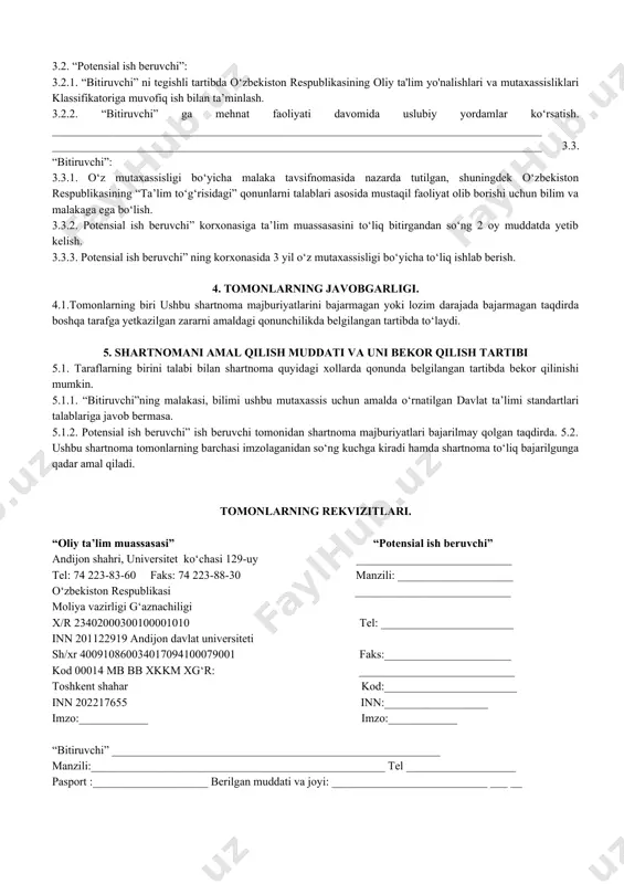 tanishish xamda ularni ishlab chiqarish talablariga muvofiqlashtirish yuzasidan o‘z takliflarini berish. 2.2.2. “bitiruvchi”ning davlat imtixonlaridan attestatsiya komissiyasi a’zosi sifatida qatnashish. 2.3. “bitiruvchi” 2.3.1. o‘qish faoliyati davrida belgilangan amaliyotlarni “potensial ish beruvchi” korxonasida o‘tishi. 2.3.2. ta’lim muassasasini bitirgandan so‘ng ega bo‘lgan mutaxassisligi doirasida ish bilan ta’minlashni talab qilish. 3. tomonlarning majburiyatlari. 3.1.oliy ta’lim muassasasi: 3.1.1. “bitiruvchi”ni o‘zbekiston respublikasining ta’lim to‘g‘risida”gi qonunlar asosida ishlab chiqilgan me’yoriy xujjatlar talablariga javob beradigan malakali mutaxassis etib tayyorlash. 3.1.2. “potensial ish beruvchi” ga “bitiruvchi” to‘g‘risida tegishli tavsiyanomalar berish hamda “bitiruvchi” ning korxonadagi mehnat faoliyati monitoringini olib borish. 3.1.3. “bitiruvchi” ishga joylashgandan keyin 3 yil davomida unga zarur uslubiy yordam ko‘rsatish. 3.1.4. shuningdek, tomonlarning roziligiga asosan quyidagi shartlarni bajarish majburiyatini ham oladi. __________________________________________________________________________________________________________________________________________________________________________ 3.2. “potensial ish beruvchi”: 3.2.1. “bitiruvchi” ni tegishli tartibda o‘zbekiston respublikasining oliy ta'lim yo'nalishlari va mutaxassisliklari klassifikatoriga muvofiq ish bilan ta’minlash. 3.2.2. “bitiruvchi” ga mehnat faoliyati davomida uslubiy yordamlar ko‘rsatish. _____________________________________________________________________________________ _____________________________________________________________________________________ 3.3. “bitiruvchi”: …