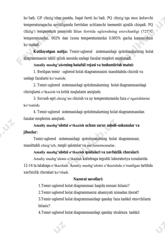 atafsil rejasi va tushuntirish matni: 1. berilgan temir –uglerod holat diagrammasini masshtabda chizish va undagi fazalarni ko‘rsatish; 2. temir-uglerod sistemasidagi qotishmalarning holat diagrammasidagi chiziqlarni o‘tkazish va kritik nuqtalarni aniqlash; 3. sovush egri chizig‘ini chizish va uy temperaturasida faza o‘zgarishlarini ko‘rsatish; 4. temir-uglerod sistemasidagi qotishmalarning holat diagrammasidan fazalar miqdorini aniqlash. amaliy mashg’ulotni o‘tkazish uchun zarur asbob-uskunalar va jihozlar: temir-uglerod sistemasidagi qotishmalarning holat diagrammasi, masshtabli chizg‘ich, rangli qalamlar va ma’lumotnomalar. amaliy mashg’ulotni o‘tkazish qoidalari va xavfsizlik choralari: amaliy mashg’ulotni o‘tkazish kafedraga tegishli laboratoriya xonalarida 12-14 ta talabaga o‘tkaziladi. amaliy mashg’ulotni o‘tkazishda o‘rnatilgan tartibda xavfsizlik choralari ko‘riladi. nazorat savollari: 1.temir-uglerod holat diagrammasi haqida nimani bilasiz? 2.temir-uglerod holat diagrammasini ahamiyati nimadan iborat? 3.temir-uglerod holat diagrammasidagi qanday faza tashkil etuvchilarni bilasiz? 4.temir-uglerod holat diagrammasidagi qanday struktura tashkil etuvchilarni bilasiz? 5.temir-uglerod sistemasidagi qotishmalarni sovutilganda sodir bo‘ladigan qanday faza o‘zgarishlarni bilasiz?