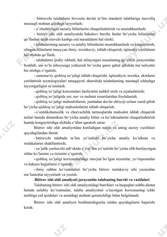 i mahsulotlarini, jumladan davlat ehtiyoji uchun xarid qilish bo’yicha qishloq xo’jaligi mahsulotlarini ishlab chiqarish; · o’simlikshunoslik va chorvachilik tarmoqlarida mahsulot ishlab chiqarish turlari hamda dinamikasi bo’yicha amaliy bilim va ko’nikmalarini chuqurlashtirish hamda kengaytirishga alohida e’tibor qaratish zarur. bitiruv ishi oldi amaliyotdan kutiladigan natija va uning asosiy vazifalari quyidagilardan iborat: · bitiruvchi talabada ta’lim yo’nalishi bo’yicha amaliy ko’nikma va malakalarini shakllantirish; · xo’jalik yurituvchi sub’ektda o’z ta’lim yo’nalishi bo’yicha olib borilayotgan ishlar ko’lamini va tizimini o’rgatish; · qishloq xo’jaligi korxonalaridagi mavjud bo’lgan nizomlar, yo’riqnomalar va hakazo hujjatlarni o’rgatish; · ilmiy rahbar ko’rsatmalari bo’yicha bitiruv malakaviy ishi yuzasidan ma’lumotlar tayyorlash va yozish. bitiruv ishi oldi amaliyoti jarayonida talabaning burchi va vazifalari talabaning bitiruv ishi oldi amaliyotidagi burchlari va huquqlari ushbu dastur hamda uslubiy ko’rsatmalar, talaba amaliyotini o’tayotgan korxonaning ichki tartibiga oid qoidalari va amaldagi mehnat qonunchiligi bilan belgilanadi. bitiruv ishi oldi amaliyot boshlanishigacha talaba quyidagilarni bajarishi kerak: · kafedradan biriktirilgan amaliyot rahbari …