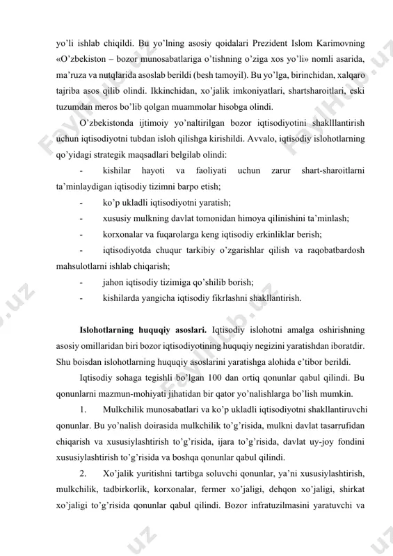 hiyati jihatidan bir qator yo’nalishlarga bo’lish mumkin. 1. mulkchilik munosabatlari va ko’p ukladli iqtisodiyotni shakllantiruvchi qonunlar. bu yo’nalish doirasida mulkchilik to’g’risida, mulkni davlat tasarrufidan chiqarish va xususiylashtirish to’g’risida, ijara to’g’risida, davlat uy-joy fondini xususiylashtirish to’g’risida va boshqa qonunlar qabul qilindi. 2. xo’jalik yuritishni tartibga soluvchi qonunlar, ya’ni xususiylashtirish, mulkchilik, tadbirkorlik, korxonalar, fermer xo’jaligi, dehqon xo’jaligi, shirkat xo’jaligi to’g’risida qonunlar qabul qilindi. bozor infratuzilmasini yaratuvchi va uning faoliyatini tartibga solib turuvchi banklar va bank faoliyati, pul tizimi, tadbirkorlik, sug’urta, birjalar va birja faoliyati to’g’risida, qimmatli qog’ozlar va fond birjasi to’g’risida va boshqa qonunlar qabul qilindi. korxona bilan davlat o’rtasidagi, korxonalar o’rtasidagi munosabatlarni yo’lga qo’yuvchi, soliq tizimi, monopolistik faoliyatni cheklash, korxonalarning bankrot bo’lishi haqida qonunlar qabul qilindi, xo’jalik protsessual kodeksi ishlab chiqildi, xo’jalik sudi tuzildi. 3. o’zbekistonning tashqi iqtisodiy faoliyatini belgilab beruvchi huquqiy normalar yaratildi. tashqi iqtisodiy faoliyat to’g’risida, chet el investitsiyalari to’g’risida, o’zbekiston respublikasining xalqaro shartnomalari to’g’risida qabul qilingan qonunlar mamlakatimiz …