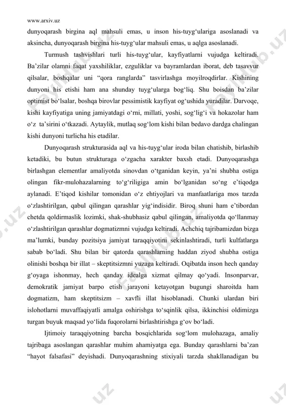 tlarga sabab bo‘ladi. shu bilan bir qatorda qarashlarning haddan ziyod shubha ostiga olinishi boshqa bir illat – skeptitsizmni yuzaga keltiradi. oqibatda inson hech qanday g‘oyaga ishonmay, hech qanday idealga xizmat qilmay qo‘yadi. insonparvar, demokratik jamiyat barpo etish jarayoni ketayotgan bugungi sharoitda ham dogmatizm, ham skeptitsizm – xavfli illat hisoblanadi. chunki ulardan biri islohotlarni muvaffaqiyatli amalga oshirishga to‘sqinlik qilsa, ikkinchisi oldimizga turgan buyuk maqsad yo‘lida fuqorolarni birlashtirishga g‘ov bo‘ladi. ijtimoiy taraqqiyotning barcha bosqichlarida sog‘lom mulohazaga, amaliy tajribaga asoslangan qarashlar muhim ahamiyatga ega. bunday qarashlarni ba’zan “hayot falsafasi” deyishadi. dunyoqarashning stixiyali tarzda shakllanadigan bu shakli jamiyatning turli qatlamlariga xos bo‘lgan dunyoni his etishni va aqlning yo‘nalishlarini ifodalaydi. hayotiy-amaliy dunyoqarash bir xil bo‘lmaydi, chunki uning sohiblarining ma’lumot darajasi, intellektual, ma’naviy madaniyatning saviyasi, millati va dini turlichadir. “hayot falsafa” ko‘lamining kengligi ham shundadir. hayotiy-amaliy dunyoqarashning o‘ziga xos turi kishilarning turli faoliyat sohalaridagi bilim va tajribalari asosida shakllangan qarashlari bilan bog‘liq. chunonchi, olim dunyoqarashi amaldor …