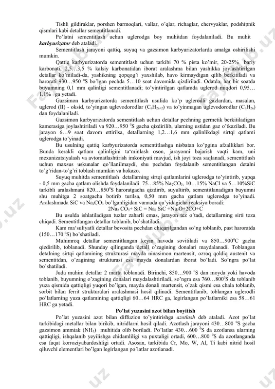 egirlash kiradi. 29 - rasm. tо’yingan qatlam qalinligining kti jarayoni parametrlariga bog’liqligi. po’latlarni sementitlash sementitlash - pо’latning sirtqi qatlamini uglerodga tо’yintirishdan iborat. masalan, kam uglerodli (0,1...0,3 % с) pо’lat buyumlarning sirtqi qatlami uglerodga tо’yintirilganda sirtining qattiqligi oshib, ichki qismi yumshoq va qovushoqligicha qoladi. bu esa tegishli detalni zarbiy kuchlar ta‘siriga chidamli, kam yeyiladigan qiladi. odatda, tarkibida 0,08 – 0,3% c bo’lgan uglerodli yoki legirlangan po’latlar sementitlanadi. sementitlash ac3 krirtik nuqtasidan yuqoriroq haroratgacha (930-9500s) qizdidirilib, uglerodga boy bo’lgan to’yintiruvchi muhitda amalga oshiriladi. bunda po’lat sirtining qattiqligi ortadi (58 – 60 hrcэ), o’zagi esa qovushoqligicha qoladi. tishli gildiraklar, porshen barmoqlari, vallar, о’qlar, richaglar, chervyaklar, podshipnik qismlari kabi detallar sementitlanadi. pо’latni sementitlash uchun uglerodga boy muhitdan foydalaniladi. bu muhit karbyurizator deb ataladi. sementitlash jarayoni qattiq, suyuq va gazsimon karbyurizatorlarda amalga oshirilishi mumkin. qattiq karbyurizatorda sementitlash uchun tarkibi 70 % pista kо’mir, 20-25% bariy karbonati, 2,5…3,5 % kalsiy karbonatidan iborat aralashma bilan yashikka joylashtirilgan …