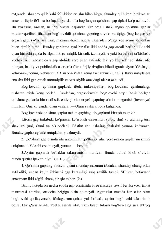 ona kulganda. bog‘lovchisiz qo‘shma gaplar uchun quyidagi tip gaplarni kiritish mumkin: 1.bosh gap tarkibida ko‘pincha ko‘rsatish olmoshlari (u,bu, shu) va ularning turli shakllari (uni, shuni va b.) bo‘ladi: odatim shu: ishning chalasini yomon ko‘raman. bunday gaplar og‘zaki nutqda ko‘p uchraydi. 2. qo‘shma gap qismlarida antonimlar qo‘llanib, ular yorda-mida gaplar mazmuni aniqlanadi: yaxshi oshini eydi, yomon — boshini. 3.ayrim gaplarda bo‘laklar takrorlanishi mumkin: bunda bulbul kitob o‘qiydi, bunda qurtlar ipak to‘qiydi. (h. 0.) 4. qo‘shma gapning birinchi qismi shunday mazmun ifodalab, shunday ohang bilan aytiladiki, undan keyin ikkinchi gap kerak-ligi aniq sezilib turadi: shukur, befarzand emasman: ikki o‘g‘il-cham, bir qizim bor. (0.) badiiy nutqda bir necha sodda gap vositasida biror shaxsga tavsif berilsa yoki tabiat manzarasi chizilsa, ortiqcha belgiga o‘rin qolmaydi. agar ular orasida har safar biror bog‘lovchi qo‘llayversak, ifodaga «ortiqcha» yuk bo‘ladi; ayrim bog‘lovchi takrorlanib qolsa, fikr g‘alizlashadi. poetik asarda ritm, vazn talabi tufayli bog‘lovchiga sira ehtiyoj qolmasligi mumkin: daryolar …