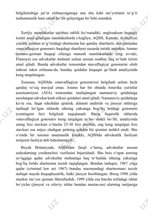 a har qanday shartlarni, shu jumladan «muvaffaqiyat gonorari» haqidagi shartlarni nazarda tutishi mumkin. ammo romano-german huquqi oilasiga mansub mamlakatlarda (eng avvalo, fransiya) esa advokatlar mehnati uchun asosan soatbay haq to‘lash tizimi amal qiladi. bunda advokatlar tomonidan muvaffaqiyat gonorarini olish imkoni inkor etilmasa-da, bunday qoidalar huquqni qo‘llash amaliyotida keng tarqalmagan. xususan, aqshda «muvaffaqiyat gonorari»ni belgilash uchun hech qanday to‘siq mavjud emas. ammo har bir shtatda amerika yuristlar assotsiatsiyasi (ava) tomonidan tasdiqlangan namunaviy qoidalarga asoslangan advokat kasb etikasi qoidalari amal qiladi. namunaviy qoidalarga ko‘ra esa, faqat nikohdan ajratish, aliment undirish va jinoyat ishlariga taalluqli bo‘lgan ishlarda ishning yakuniga bog‘liq holdagi gonorarni (contingent fee) belgilash taqiqlanadi. biroq fuqarolik ishlarida «muvaffaqiyat gonorari» keng tarqalgan to‘lov shakli bo‘lib, amaliyotda uning foiz stavkasi o‘rtacha 25-30 foiz atrofida, eng keng tarqalgan foiz stavkasi esa mijoz oladigan pulning uchdan bir qismini tashkil etadi. shu o‘rinda bir narsani unutmaslik kerakki, aqshda advokatlik faoliyati notijorat faoliyat deb baholanmaydi. buyuk britaniyada, …