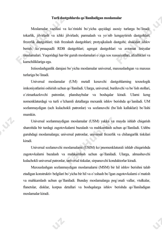 a bir hil va o`xshash bo`lgan zagotovkalarni o`rnatish va mahkamlash uchun qo`llaniladi. bunday moslamalarga pog`onali vallar, vtulkalar, flanetslar, disklar, korpus detallari va boshqalarga ishlov berishda qo`llaniladigan moslamalar kiradi. maxsuslashgan sozlanuvchi moslamalar (msm). ularni konstruktiv-texnologik belgilari bo`yicha bir hil bo`lgan zagotovkalarni o`rnatish va mahkamlash, ularga ishlov berish uchun bir tipli jarayonlar va mahsus sozlashni talab etilganida qo`llaniladi. universal yig`iluvchi moslamalarni (uym) alohida detallarni bazalash va mahkamlash uchun qo`llaniladi. uym detallari yig`masidan mahsus moslama yig`iladi, detalga ishlov berib bo`linganidan so`ng bir-birdan ajratib qo`yiladi. uym detallarini boshqa jarayon uchun moslama yig`ishda ko`p marotaba qo`llaniladi. uym detallariga quyidagilar kiradi: 1) baza detallari (to`g`ri burchakli olitalar, planshaybalar, baza ugolniklar) ularni old yuza qismida turli detallarni mahkamlashni ta’minlash uchun t –ko`rinishli pazlar ishlanadi; 2) korpus va tayanch detallari (prizmalar, ugolniklar, turli formali tayanchlar). ular ham t-ko`rinishli pazlar bilan ta’minlangan; 3) o`rnatish detallari (shponkalar, barmoqchalar, o`tish vtulkalari); 4) yo`naltiruvchi detallar (konduktor vtulkalari, konduktor plankalari); 5) qisish detallari …