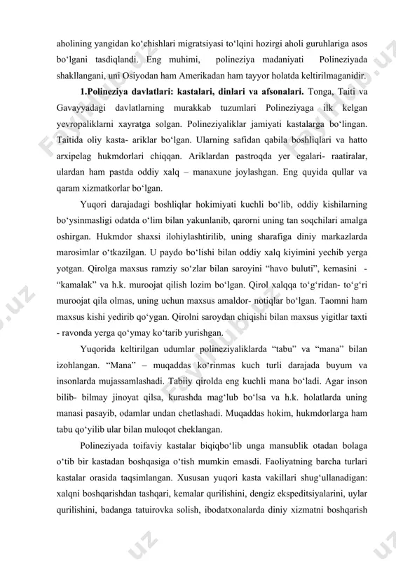 rib kelganlar. m. av. ii ming yillik o‘rtalaridan tonga va samoa orollaridagi aholining yangidan ko‘chishlari migratsiyasi to‘lqini hozirgi aholi guruhlariga asos bo‘lgani tasdiqlandi. eng muhimi, polineziya madaniyati polineziyada shakllangani, uni osiyodan ham amerikadan ham tayyor holatda keltirilmaganidir. 1.polineziya davlatlari: kastalari, dinlari va afsonalari. tonga, taiti va gavayyadagi davlatlarning murakkab tuzumlari polineziyaga ilk kelgan yevropaliklarni xayratga solgan. polineziyaliklar jamiyati kastalarga bo‘lingan. taitida oliy kasta- ariklar bo‘lgan. ularning safidan qabila boshliqlari va hatto arxipelag hukmdorlari chiqqan. ariklardan pastroqda yer egalari- raatiralar, ulardan ham pastda oddiy xalq – manaxune joylashgan. eng quyida qullar va qaram xizmatkorlar bo‘lgan. yuqori darajadagi boshliqlar hokimiyati kuchli bo‘lib, oddiy kishilarning bo‘ysinmasligi odatda o‘lim bilan yakunlanib, qarorni uning tan soqchilari amalga oshirgan. hukmdor shaxsi ilohiylashtirilib, uning sharafiga diniy markazlarda marosimlar o‘tkazilgan. u paydo bo‘lishi bilan oddiy xalq kiyimini yechib yerga yotgan. qirolga maxsus ramziy so‘zlar bilan saroyini “havo buluti”, kemasini - “kamalak” va h.k. muroojat qilish lozim bo‘lgan. qirol …
