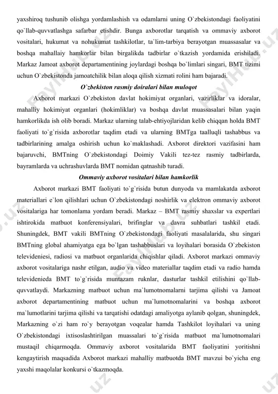 asalalarida, shu singari bmtning global ahamiyatga ega bo`lgan tashabbuslari va loyihalari borasida o`zbekiston televideniesi, radiosi va matbuot organlarida chiqishlar qiladi. axborot markazi ommaviy axborot vositalariga nashr etilgan, audio va video materiallar taqdim etadi va radio hamda televidenieda bmt to`g`risida muntazam ruknlar, dasturlar tashkil etilishini qo`llab-quvvatlaydi. markazning matbuot uchun ma`lumotnomalarni tarjima qilishi va jamoat axborot departamentining matbuot uchun ma`lumotnomalarini va boshqa axborot ma`lumotlarini tarjima qilishi va tarqatishi odatdagi amaliyotga aylanib qolgan, shuningdek, markazning o`zi ham ro`y berayotgan voqealar hamda tashkilot loyihalari va uning o`zbekistondagi ixtisoslashtirilgan muassalari to`g`risida matbuot ma`lumotnomalari mustaqil chiqarmoqda. ommaviy axborot vositalarida bmt faoliyatini yoritishni kengaytirish maqsadida axborot markazi mahalliy matbuotda bmt mavzui bo`yicha eng yaxshi maqolalar konkursi o`tkazmoqda. nohukumat tashkilotlar va o`quv yurtlari bilan hamkorlik axborot markazi o`zbekiston nohukumat tashkilotlari va o`quv yurtlari bilan yaqindan hamkorlik qilmoqda. mazkur hamkorlik doirasida markaz bmt xodimlari va ekspertlarining chiqishlarini tashkil etmoqda, axborot bilan ta`minlashda yordam ko`rsatmoqda, bmt nashr etgan ma`lumotlarni taqdim …
